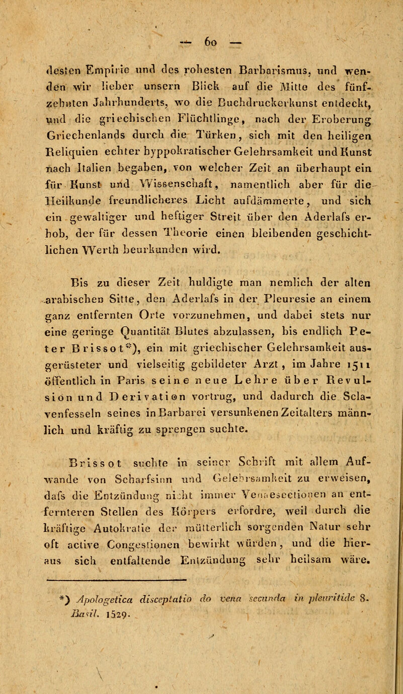 desten Empirie und des rohesten Barbarismus, und wen- den wir lieber unsern Bück auf die Mitle des fünf- zehnten Jahrhunderts, wo die Buchdruckerkunst entdeckt, und die griechischen Flüchtlinge, nach der Eroberung Griechenlands durch die Türken, sich mit den heiligen Reliquien echter byppokratischer Gelehrsamkeit und Kunst nach Italien begaben, von welcher Zeit an überhaupt ein für Kunst und Wissenschaft, namentlich aber für die Heilkunde freundlicheres Licht aufdämmerte, und sich ein gewaltiger und heftiger Streit über den Aderlafs er- hob, der für dessen Theorie einen bleibenden geschicht- lichen Werlh beurkunden wird. Bis zu dieser Zeit huldigte man nemlich der alten .arabischen Sitte, den Aderlafs in der Pleuresie an einem ganz entfernten Orte vorzunehmen, und dabei stets nur eine geringe Quantität. Blutes abzulassen, bis endlich Pe- ter .Brissot*), ein mit griechischer Gelehrsamkeit aus- gerüsteter und vielseitig gebildeter Arzt, im Jahre 1511 öffentlich in Paris seine neue Lehre über Revul- sion und Derivation vortrug, und dadurch die Scla- venfesseln seines in Barbarei versunkenen Zeitalters männ- lich und kräftig zu sprengen suchte. Brissot suchte in seiner Schrift mit allem Auf- wände von Scharfsinn und Gelehrsamkeit zu erweisen, dafs die Entzündung nicht immer Venaesectionen an ent- fernteren Stellen des Körpers erfordre, weil durch die kräftige Autokratie der mütterlich sorgenden Natur sehr oft active Congestionen bewirkt würden, und die hier- aus sich entfaltende Entzündung sehr heilsam wäre. *) Apologetica diseeptatio do vena seeunda in phuritide 8. Easil. 1529-