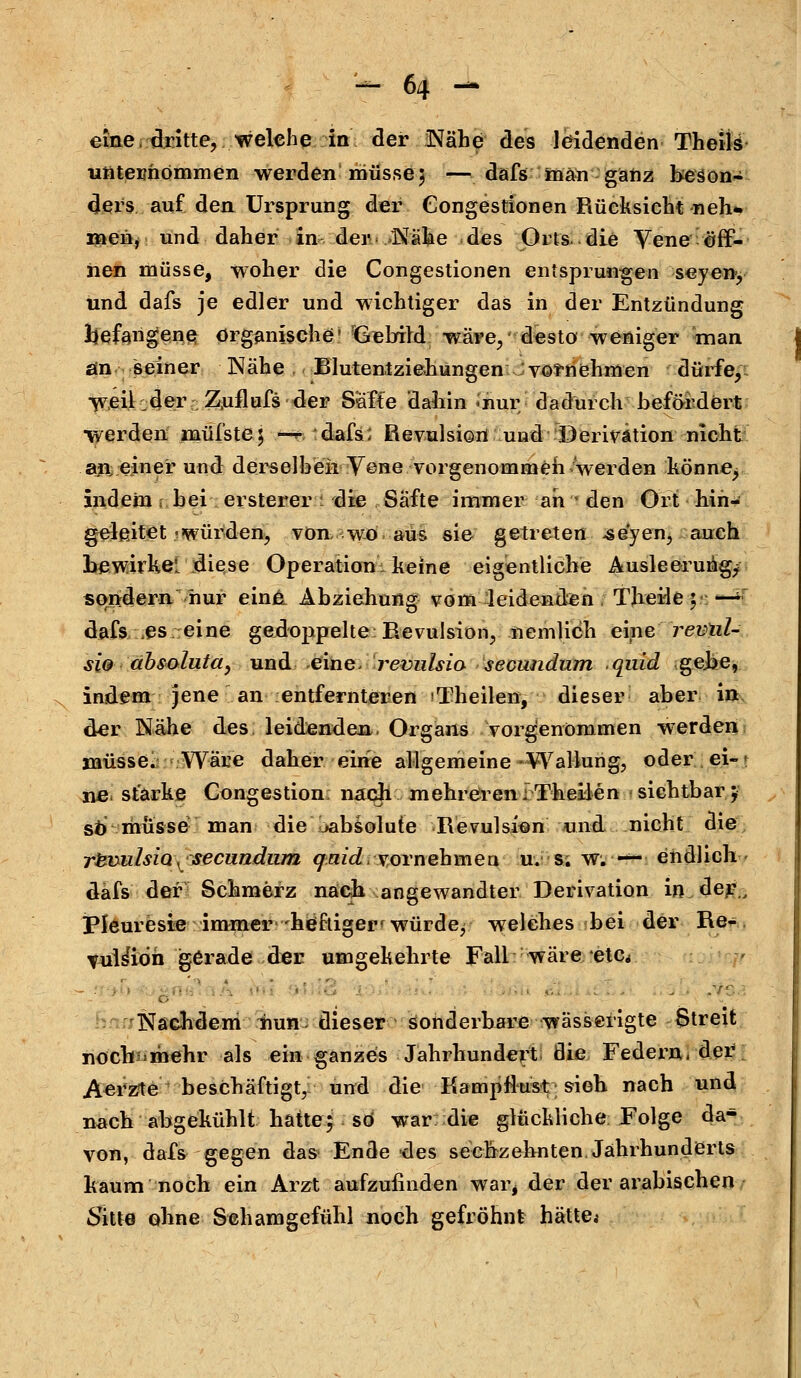 eine, dritte, welche in der Nähe des leidenden Theils unternommen werden müsse 3 — dafs man ganz beson- ders auf den Ursprung der Congestionen Rücksicht neh* menr und daher in der Nähe des Orts, die Yene öff- nen müsse, woher die Congestionen entsprungen seyen, und dafs je edler und wichtiger das in der Entzündung Ijefangene organische ^aebild wäre, desto weniger man ain seiner Nähe , Blutentziehungen vornehmen dürfe, Weil:der Z.uflufs der Saffe daliin inur dadurch befördert werden müfste; wg dafs; Revulsion und Derivätion nicht an, einer und derselben Vene vorgenommen werden könne, indem 1 bei ersterer i die Safte immer ah - den Ort hin- gelßitet 'Würden, von, wo aus sie getreten -seyen, auch bewirke diese Operation: keine eigentliche Ausleerung^ sondern nur eina Abziehung vom4eidenden. Tjieide 5 • dafs es eine gedoppelte Revulsion, neniHch eine revlil- sio absoluta, und eine- revulsio seeundurn quid gebe, indem jene an entfernteren 'Theilen, dieser aber in der Nähe des leidenden,. Organs vorgenommen werden müsse. Wäre daher eine allgemeine-Wallung, oder.ei-» ne, starke Congestion nach mehreren-Theilen sichtbar; sb müsse- man die ^absolute Revulsion und nicht die rlsmilsio.^seeundurn quid vornehmen uv s; w. — endlich- dafs der Schmerz nach angewandter Derivation in der., Pleuresie immer heftiger'würde; welches bei der Re- Tul&dh gerade der umgekehrte Fall : wäre etc^ ........ . - , Nachdem nun dieser sonderbare wässerigte Streit nochi'mehr als ein ganzes Jahrhundert die Federn, der Aerzte beschäftigt, und die Kampflust sieh nach und nach abgekühlt hatte; so war die glückliche. Folge da- von, dafs gegen das Ende des sechzehnten. Jährhunderts kaum noch ein Arzt aufzufinden war, der der arabischen Sitte ohne Schamgefühl noch gefröhnt hätte*