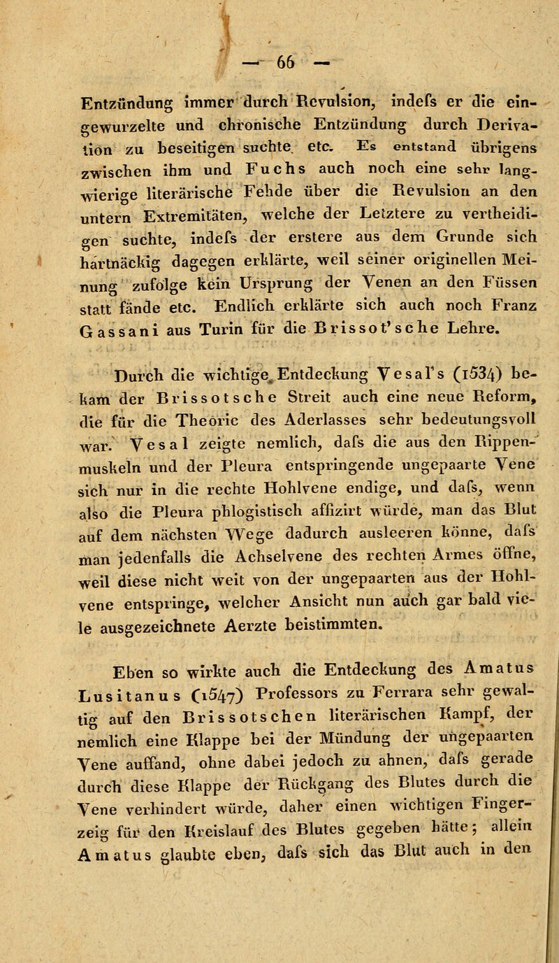 Entzündung immer durch Repulsion, indefs er die ein- gewurzelte und chronische Entzündung durch Deriva- tion zu beseitigen suchte etc. Es entstand übrigens zwischen ihm und Fuchs auch noch eine sehr lang- wierige literarische Fehde über die Revulsiou an den untern Extremitäten, welche der Letztere zu vertheidi- gen suchte, indefs der erstere aus dem Grunde sich hartnäckig dagegen erklärte, weil seiner originellen Mei- nung zufolge kein Ursprung der Venen an den Füssen statt fände etc. Endlich erklärte sich auch noch Franz Gassani aus Turin für die Brissot'sche Lehre. Durch die wichtige, Entdeckung Vesafs (l534) be- kam der Brissotsche Streit auch eine neue Reform, die für die Theorie des Aderlasses sehr bedeutungsvoll war. Vesal zeigte nemlich, dafs die aus den Rippen- muskeln und der Pleura entspringende ungepaarte Vene sich nur in die rechte Hohlvene endige, und dafs, wenn also die Pleura phlogistisch affizirt würde, man das Blut auf dem nächsten Wege dadurch ausleeren könne, dafs man jedenfalls die Achselvene des rechten Armes öffne, weil diese nicht weit von der ungepaarten aus der Hohl- vene entspringe, welcher Ansicht nun auch gar bald vie- le ausgezeichnete Aerzte beistimmten. Eben so wirkte auch die Entdeckung des Amatus Lusitanus 0^47) Professors zu Ferrara sehr gewal- tig auf den Bris sotsehen literarischen Kampf, der nemlich eine Klappe bei der Mündung der ungepaarten Vene auffand, ohne dabei jedoch zu ahnen, dafs gerade durch diese Klappe der Rückgang des Blutes durch die Vene verhindert würde, daher einen wichtigen Finger- zeig für den Kreislauf des Blutes gegeben hätte; allein Amatus glaubte eben, dafs sich das Blut auch in den