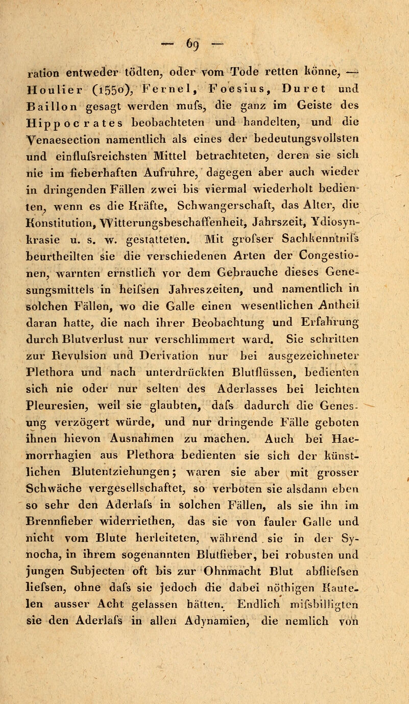 ration entweder tödten, oder vom Tode retten könne, — Houlier (i55°)? Ferne 1, Foesius, Dur et und Bai Hon gesagt werden mufs, die ganz im Geiste des Hipp, ocrates beobachteten und handelten, und die Venaesection namentlich als eines der bedeutungsvollsten und einflufsreichsten Mittel betrachteten, deren sie sich nie im fieberhaften Aufrühre, dagegen aber auch wieder in dringenden Fällen zwei bis viermal wiederholt bedien- ten, wenn es die Kräfte, Schwangerschaft, das Alter, die Konstitution, YVitterungsbeschaffenheit, Jahrszeit, Ydiosyn- krasie u. s. w. gestatteten. Mit grofser Sachkenntnis beurtheilten sie die verschiedenen Arten der Congestio- nen, warnten ernstlich vor dem Gebrauche dieses Gene- sungsmittels in heifsen Jahreszeiten, und namentlich in solchen Fällen, wo die Galle einen wesentlichen Antheü daran hatte, die nach ihrer Beobachtung und Erfahrung durch Blutverlust nur verschlimmert ward. Sie schritten zur Revulsion und Derivation nur bei ausgezeichneter Plethora und nach unterdrückten Blutflüssen, bedienten sich nie oder nur selten des Aderlasses bei leichten Pleuresien, weil sie glaubten, dafs dadurch die Genes- ung verzögert würde, und nur dringende Fälle geboten ihnen hievon Ausnahmen zu machen. Auch bei Hae- morrhagien aus Plethora bedienten sie sich der künst- lichen Blutentziehupgen; waren sie aber mit grosser Schwäche vergesellschaftet, so verboten sie alsdann eben so sehr den Aderlafs in solchen Fällen, als sie ihn im Brennfieber widerriethen, das sie von fauler Galle und nicht vom Blute herleiteten, während sie in der Sy- nocha, in ihrem sogenannten Blütfieber, bei robusten und jungen Subjecten oft bis zur Ohnmacht Blut abfliefsen liefsen, ohne dafs sie jedoch die dabei nöthigen Kaute, len ausser Acht gelassen hätten. Endlich mifsbilligten sie den Aderlafs in allen Adynamien, die nemlich von