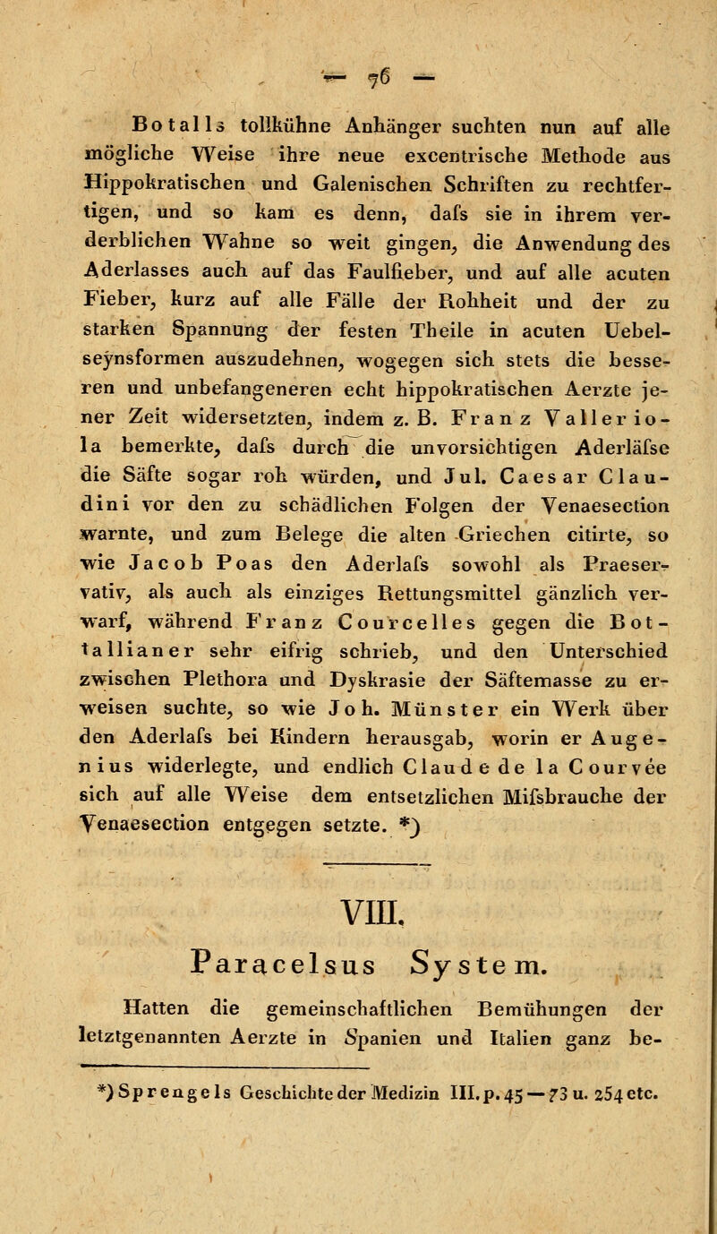 Bot all 3 tollkühne Anhänger suchten nun auf alle mögliche Weise ihre neue excentrische Methode aus Hippokratischen und Galenischen Schriften zu rechtfer- tigen, und so kam es denn, dafs sie in ihrem ver- derblichen Wahne so weit gingen, die Anwendung des Aderlasses auch auf das Faulfieber, und auf alle acuten Fieber, kurz auf alle Fälle der Rohheit und der zu starken Spannung der festen Theile in acuten Uebel- seynsformen auszudehnen, wogegen sich stets die besse- ren und unbefangeneren echt hippokratischen Aerzte je- ner Zeit widersetzten, indem z. B. Franz V aller io- la bemerkte, dafs durch die unvorsichtigen Aderläfse die Säfte sogar roh würden, und Jul. Caesar Clau- dini vor den zu schädlichen Folgen der Venaesection warnte, und zum Belege die alten -Griechen citirte, so wie Jacob Poas den Aderlafs sowohl als Praeseiv vativ, als auch als einziges Rettungsraittel gänzlich ver- warf, während Franz Cour Celles gegen die Bot- tallianer sehr eifrig schrieb, und den Unterschied zwischen Plethora und Dyskrasie der Säftemasse zu er- weisen suchte, so wie Joh. Münster ein Werk über den Aderlafs bei Rindern herausgab, worin er Auge - nius widerlegte, und endlich Claude de la Courvee sich auf alle Weise dem entsetzlichen Mifsbrauche der Venaesection entgegen setzte. *} VIIL Paracelsus System. Hatten die gemeinschaftlichen Bemühungen der letztgenannten Aerzte in Spanien und Italien ganz be- *) Sprengeis Geschiebte der Medizin III. p. 45 — ?3 u. 254 etc.