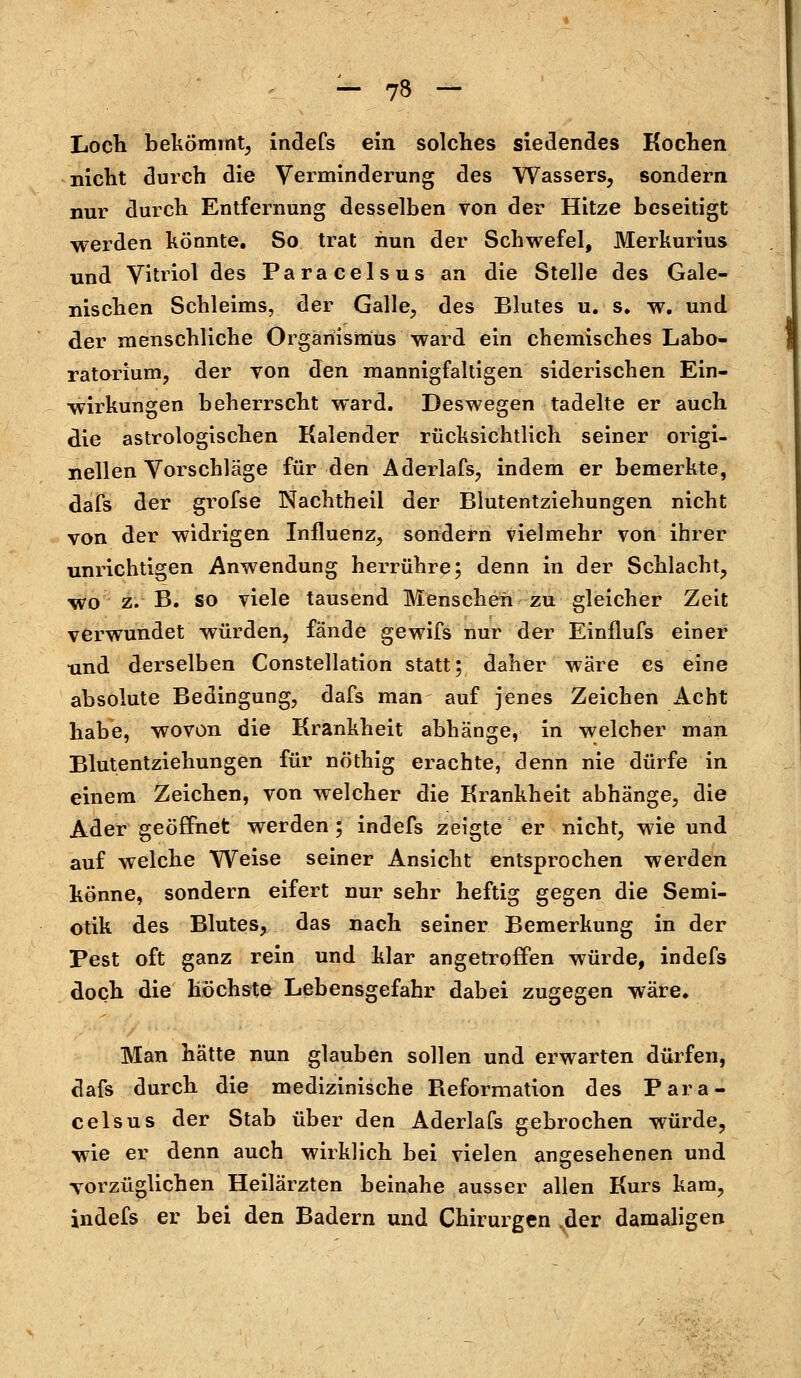 Loch bekömmt, indefs ein solches siedendes Kochen nicht durch die Verminderung des Wassers, sondern nur durch Entfernung desselben von der Hitze beseitigt werden könnte. So trat nun der Schwefel, Merkurius und Vitriol des Paracelsus an die Stelle des Gale- nischen Schleims, der Galle, des Blutes u. s. w. und der menschliche Organismus ward ein chemisches Labo- ratorium, der von den mannigfaltigen siderischen Ein- wirkungen beherrscht ward. Deswegen tadelte er auch die astrologischen Kalender rücksichtlich seiner origi- nellen Vorschläge für den Aderlafs, indem er bemerkte, dafs der grofse Nachtheil der Blutentziehungen nicht von der widrigen Influenz, sondern vielmehr von ihrer unrichtigen Anwendung herrühre; denn in der Schlacht, wo z. B. so viele tausend Menschen zu gleicher Zeit verwundet würden, fände gewifs nur der Einflufs einer und derselben Constellation statt; daher wäre es eine absolute Bedingung, dafs man auf jenes Zeichen Acht habe, wovon die Krankheit abhänge, in welcher man Blutentziehungen für nöthig erachte, denn nie dürfe in einem Zeichen, von welcher die Krankheit abhänge, die Ader geöffnet werden ; indefs zeigte er nicht, wie und auf welche Weise seiner Ansicht entsprochen werden könne, sondern eifert nur sehr heftig gegen die Semi- otik des Blutes, das nach seiner Bemerkung in der Pest oft ganz rein und klar angetroffen würde, indefs doch die höchste Lebensgefahr dabei zugegen wäre. Man hätte nun glauben sollen und erwarten dürfen, dafs durch die medizinische Beformation des Para- celsus der Stab über den Aderlafs gebrochen würde, wie er denn auch wirklich bei vielen angesehenen und vorzüglichen Heilärzten beinahe ausser allen Kurs kam, indefs er bei den Badern und Chirurgen ,der damaligen