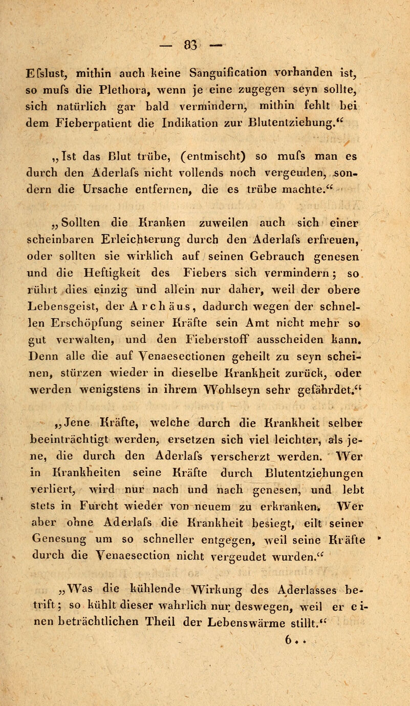 Efslust, mithin auch keine Sanguification vorhanden ist, so mufs die Plethora, wenn je eine zugegen seyn sollte, sich natürlich gar bald vermindern, mithin fehlt bei dem Fieberpatient die Indikation zur Blutentziehung. „Ist das Blut trübe, (entmischt) so mufs man es durch den Äderlafs nicht vollends noch vergeuden, .son- dern die Ursache entfernen, die es trübe machte. „ Sollten die Kranken zuweilen auch sich einer scheinbaren Erleichterung durch den Äderlafs erfreuen, oder sollten sie wirklich auf seinen Gebrauch genesen und die Heftigkeit de& Fiebers sich vermindern; so rührt dies einzig und allein nur daher, weil der obere Lebensgeist, der Archäus, dadurch wegen der schnel- len Erschöpfung seiner Kräfte sein Amt nicht mehr so gut verwalten, und den Fieberstoff ausscheiden kann. Denn alle die auf Venaesectionen geheilt zu seyn schei- nen, stürzen wieder in dieselbe Krankheit zurück, oder werden wenigstens in ihrem Wohlseyn sehr gefährdet. „Jene Kräfte, welche durch die Krankheit selber beeinträchtigt werden, ersetzen sich viel leichter, als je- ne, die durch den Äderlafs verscherzt werden. Wer in Krankheiten seine Kräfte durch Blutentziehungen verliert, wird nur nach und nach genesen, und lebt stets in Furcht wieder von neuem zu erkranken. Wer aber ohne Äderlafs die Krankheit besiegt, eilt seiner Genesung um so schneller entgegen, weil seine Kräfte durch die Venaesection nicht vergeudet wurden. „Was die kühlende Wirkung des Aderlasses be- tritt; ; so kühlt dieser wahrlich nur deswegen, weil er e i- nen beträchtlichen Theii der Lebenswärme stillt. 6*.