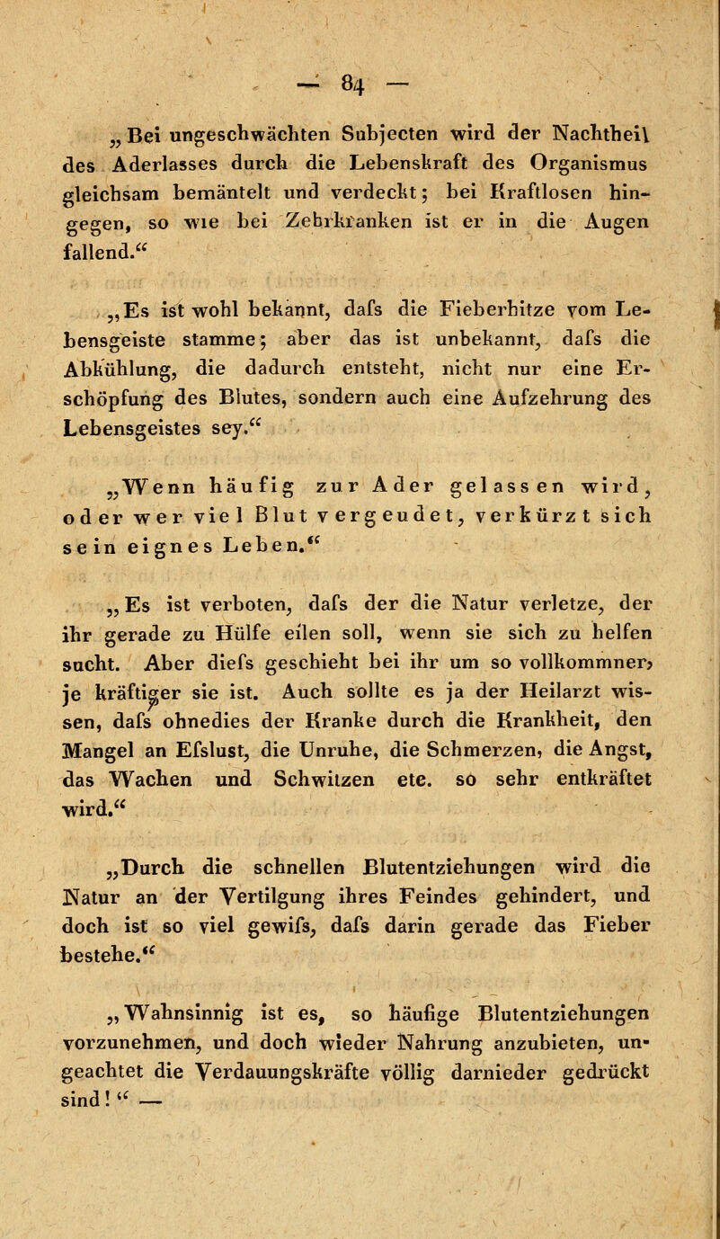 „ Bei ungeschwächten Subjecten wird der NachtheiY des Aderlasses durch die Lebenskraft des Organismus gleichsam bemäntelt und verdeckt 5 bei Kraftlosen hin- gegen, so wie bei Zebi-kranken ist er in die Augen fallend. „Es ist wohl bekannt, dafs die Fieberhitze vom Le- bensgeiste stamme; aber das ist unbekannt, dafs die Abkühlung, die dadurch entsteht, nicht nur eine Er- schöpfung des Blutes, sondern auch eine Aufzehrung des Lebensgeistes sey. „Wenn häufig zur Ader gelassen wird, oder wer viel Blut vergeudet, verkürzt sich sein eignes Leben. „Es ist verboten, dafs der die Natur verletze, der ihr gerade zu Hülfe eilen soll, wenn sie sich zu helfen sucht. Aber diefs geschieht bei ihr um so vollkommner? je kräftiger sie ist. Auch sollte es ja der Heilarzt wis- sen, dafs ohnedies der Kranke durch die Krankheit, den Mangel an Efslust, die Unruhe, die Schmerzen, die Angst, das Wachen und Schwitzen ete. so sehr entkräftet wird. „Durch die schnellen Blutentziehungen wird die Natur an der Vertilgung ihres Feindes gehindert, und doch ist so viel gewifs, dafs darin gerade das Fieber bestehe. „Wahnsinnig ist es, so häufige Blutentziehungen vorzunehmen, und doch wieder Nahrung anzubieten, un- geachtet die Verdauungskräfte völlig darnieder gedrückt sind!  —