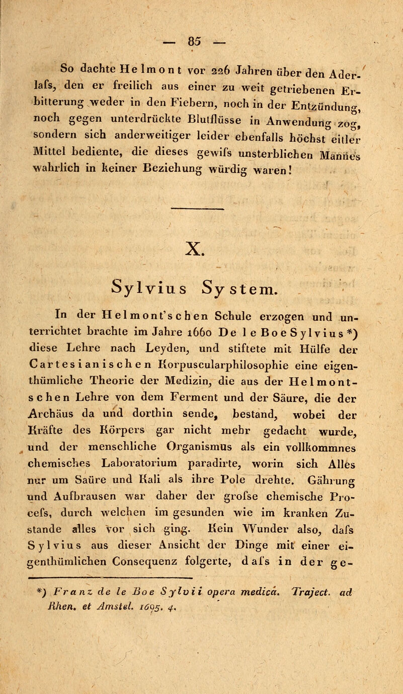 So dachte Helraont vor 226 Jahren über den Ader- lafs, den er freilich aus einer zu weit getriebenen Er- bitterung weder in den Fiebern, noch in der Entzündung, noch gegen unterdrückte Blutflüsse in Anwendung zog,' sondern sich anderweitiger leider ebenfalls höchst eitler Mittel bediente, die dieses gewifs unsterblichen Mannes wahrlich in keiner Beziehung würdig waren! X. Sylvius System. In der Helmont'sehen Schule erzogen und un- terrichtet brachte im Jahre 1660 De leBoe Sylvius*) diese Lehre nach Leyden, und stiftete mit Hülfe der Cartesianischen Korpuscularphilosophie eine eigen- thümliche Theorie der Medizin, die aus der Helmont- schen Lehre von dem Ferment und der Säure, die der Archäus da und dorthin sende, bestand, wobei der Kräfte des Körpers gar nicht mehr gedacht wurde, t und der menschliche Organismus als ein vollkommnes chemisches Laboratorium paradirte, worin sich Alles nur um Saure und Kali als ihre Pole drehte. Gährung und Aufbrausen war daher der grofse chemische Pro- cefs, durch welchen im gesunden wie im kranken Zu- stande alles vor sich ging. Kein Wunder also, dafs Sylvius aus dieser Ansicht der Dinge mit einer ei- genthümlichen Consequenz folgerte, dafs in der ge- *) Franz de le Boe Syluii opera medica* Traject. ad Rhen. et Amstel. 16Q5. 4,