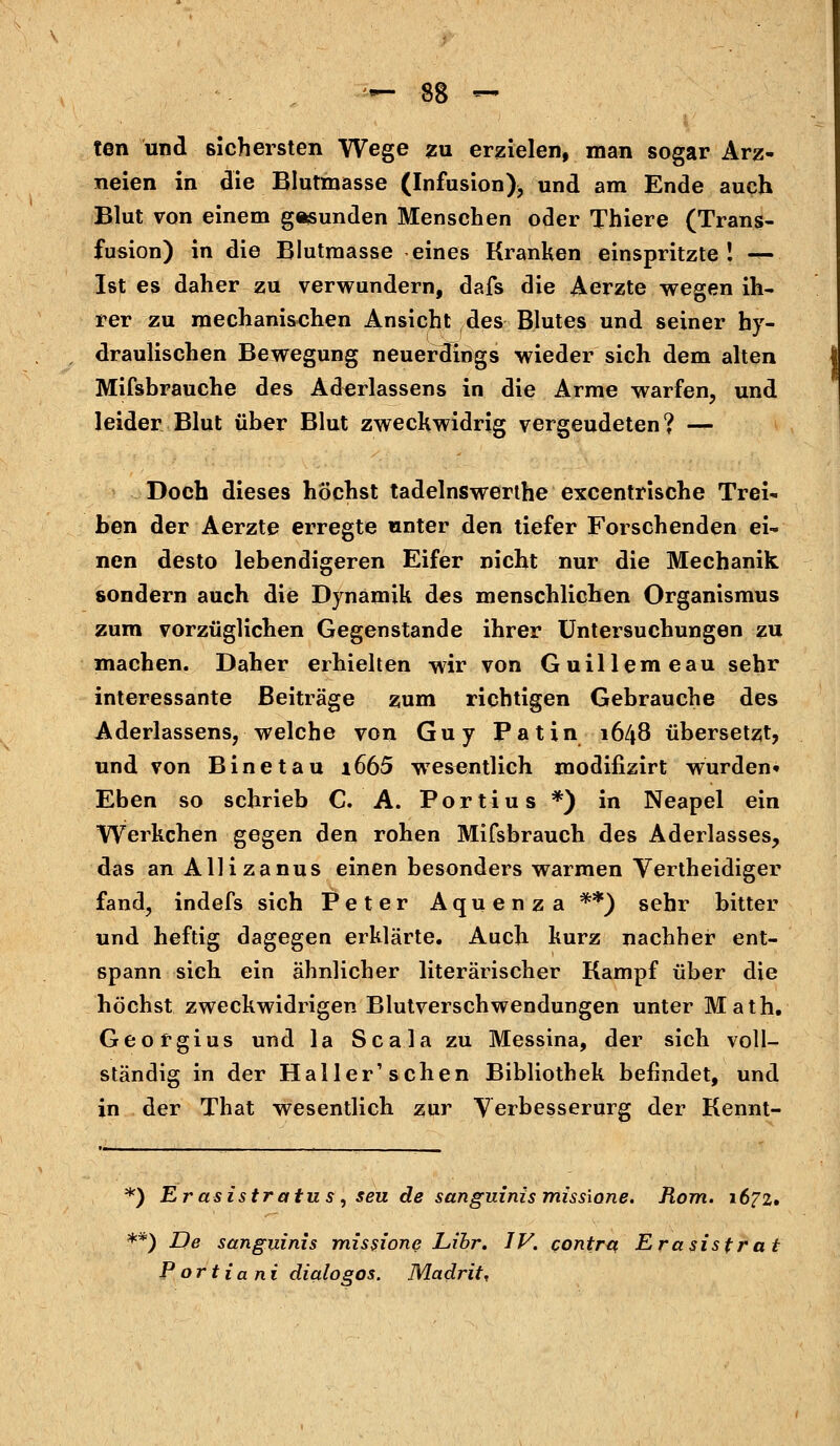 ten und sichersten Wege zu erzielen, man sogar Arz- neien in die Blutmasse (Infusion)^ und am Ende auch Blut von einem gesunden Menschen oder Thiere (Trans- fusion) in die Blutmasse eines Kranken einspritzte ! fa Ist es daher zu verwundern, dafs die Aerzte wegen ih- rer zu mechanischen Ansicht des Blutes und seiner hy- draulischen Bewegung neuerdings wieder sich dem alten Mifsbrauche des Ad^rlassens in die Arme warfen, und leider Blut über Blut zweckwidrig vergeudeten? — Doch dieses höchst tadelnswerthe excentrische Trei- ben der Aerzte erregte unter den tiefer Forschenden ei- nen desto lebendigeren Eifer nicht nur die Mechanik sondern auch die Dynamik des menschlichen Organismus zum vorzüglichen Gegenstande ihrer Untersuchungen zu machen. Daher erhielten wir von Guillemeau sehr interessante Beiträge zum richtigen Gebrauche des Aderlassens, welche von Guy Patin 1648 übersetzt, und von B ine tau i665 wesentlich modifizirt wurden» Eben so schrieb C. A. Portius *) in Neapel ein Werkchen gegen den rohen Mifsbrauch des Aderlasses, das an Allizanus einen besonders warmen Vertheidiger fand, indefs sich Peter Aquenza **) sehr bitter und heftig dagegen erklärte. Auch kurz nachher ent- spann sich ein ähnlicher literarischer Kampf über die höchst zweckwidrigen Blutverschwendungen unter Math. Georgius und la Scalazu Messina, der sich voll- ständig in der Haller'sehen Bibliothek befindet, und in der That wesentlich zur Verbesserurg der Kennt- *) Er asistratus, seu de sanguinis miss'xcme. Rom. 1672. **) De sanguinis missione Libr. IV. contra Erasistrat Portiani dialogos. Madrit,