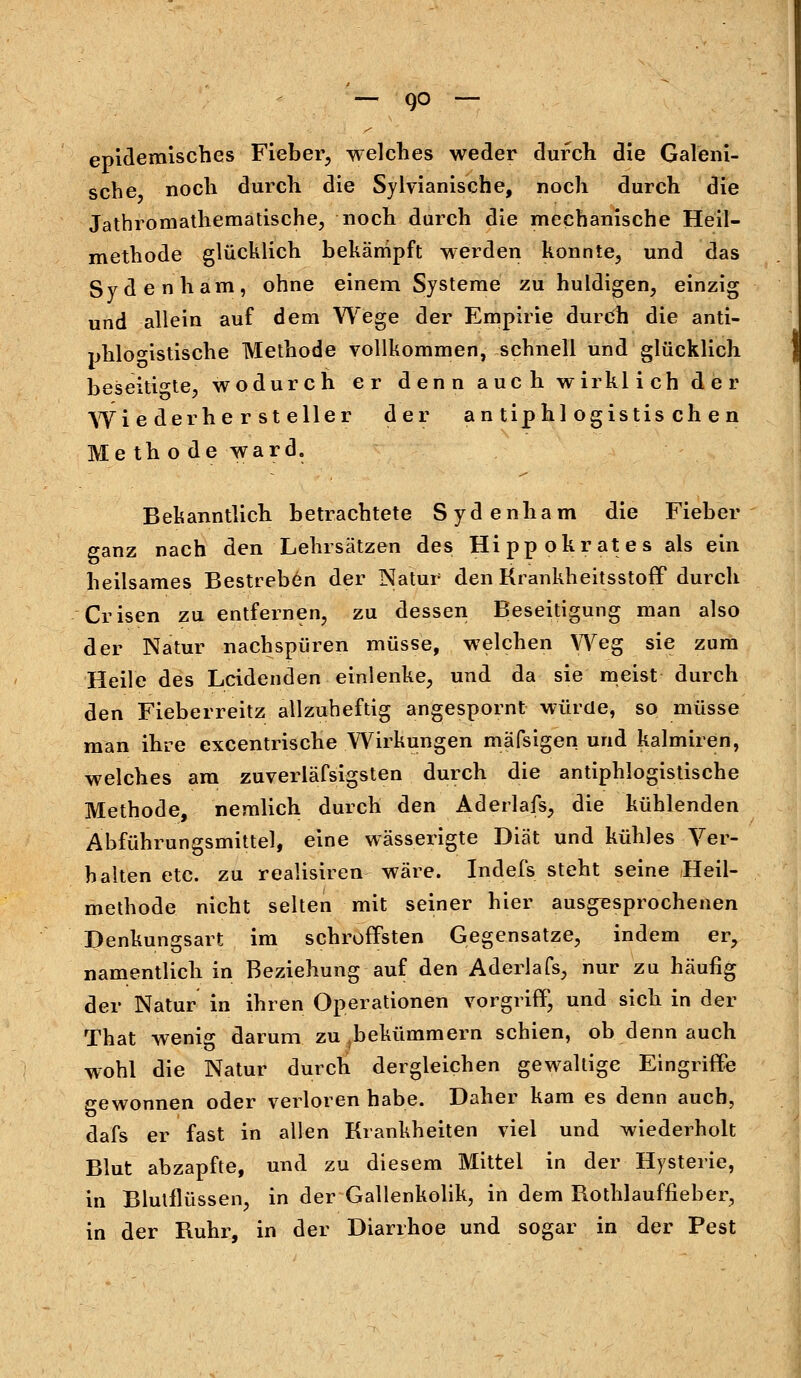 epidemisches Fieber, welches weder durch die Galeni- sche noch durch die Sylvianische, noch durch die Jathromathematische, noch durch die mechanische Heil- methode glücklich bekämpft werden konnte, und das Sydenham, ohne einem Systeme zu huldigen, einzig und allein auf dem Wege der Empirie durch die anti- phlogistische Methode vollkommen, schnell und glücklich beseitigte, wodurch er denn auch wirklich der Wieder herstell er der antiphlogistischen Methode ward. Bekanntlich betrachtete Sydenham die Fieber ganz nach den Lehrsätzen des Hipp ok rat es als ein heilsames Bestreben der Natur den Krankheitsstoff durch Crisen zu entfernen, zu dessen Beseitigung man also der Natur nachspüren müsse, welchen Weg sie zum Heile des Leidenden einlenke, und da sie meist durch den Fieberreitz allzuheftig angespornt würde, so müsse man ihre excentrische Wirkungen mäfsigen und kalmiren, welches am zuverläfsigsten durch die antiphlogistische Methode, nemlich durch den Aderlafs, die kühlenden Abführungsmittel, eine wässerigte Diät und kühles Ver- halten etc. zu realisiren wäre. Indels steht seine Heil- methode nicht selten mit seiner hier ausgesprochenen Denkungsart im schroffsten Gegensatze, indem er, namentlich in Beziehung auf den Aderlafs, nur zu häufig der Natur in ihren Operationen Vorgriff, und sich in der That wenig darum zu bekümmern schien, ob denn auch wohl die Natur durch dergleichen gewaltige Eingriffe gewonnen oder verloren habe. Daher kam es denn auch, dafs er fast in allen Krankheiten viel und wiederholt Blut abzapfte, und zu diesem Mittel in der Hysterie, in Blutflüssen, in der Gallenkolik, in dem Rothlauffieber, in der Ruhr, in der Diarrhoe und sogar in der Pest