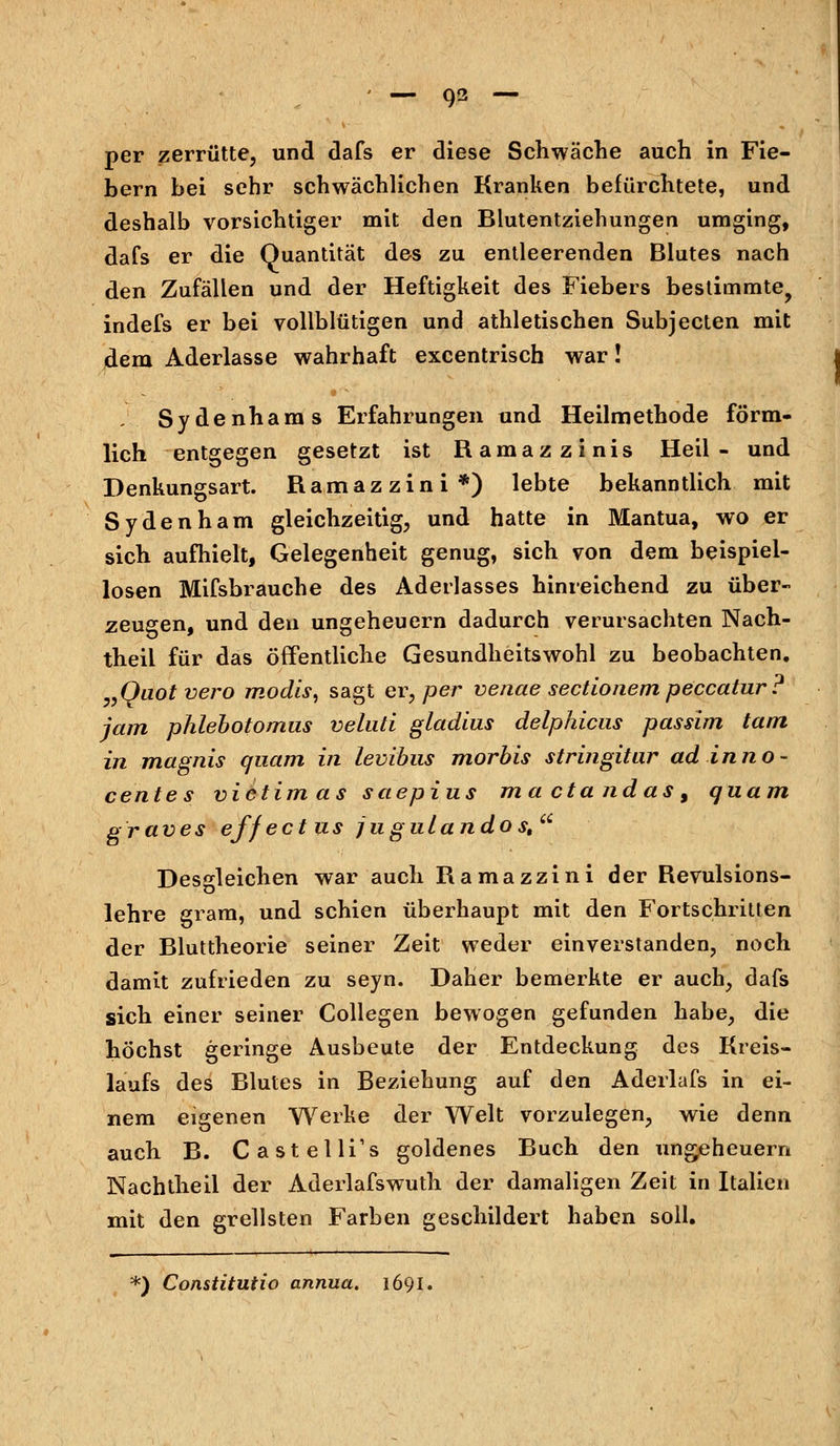 per zerrütte, und dafs er diese Schwäche auch in Fie- bern bei sehr schwächlichen Kranken befürchtete, und deshalb vorsichtiger mit den Blutentziehungen umging, dafs er die Quantität des zu entleerenden Blutes nach den Zufällen und der Heftigkeit des Fiebers bestimmte, indefs er bei vollblütigen und athletischen Subjecten mit dem Aderlasse wahrhaft excentrisch war! Sydenhams Erfahrungen und Heilmethode förm- lich entgegen gesetzt ist Ramazzinis Heil- und Denkungsart. Ramazzini*) lebte bekanntlich mit Sydenham gleichzeitig, und hatte in Mantua, wo er sich aufhielt, Gelegenheit genug, sich von dem beispiel- losen Mifsbrauche des Aderlasses hinreichend zu über- zeugen, und den Ungeheuern dadurch verursachten Nach- theil für das öffentliche Gesundheitswohl zu beobachten. „Ouotvero modis, sagt er, per venae sectionem peccatur? jam phlebotomus veluti gladius delphicus passim tarn in magnis quam in levibus morbis stringitur adinno- centes vi et im as saepius maetandas, quam graves effectus jugulandost Desgleichen war auch Ramazzini der Revulsions- lehre gram, und schien überhaupt mit den Fortschritten der Bluttheorie seiner Zeit weder einverstanden, noch damit zufrieden zu seyn. Daher bemerkte er auch, dafs sich einer seiner Collegen bewogen gefunden habe, die höchst geringe Ausbeute der Entdeckung des Kreis- laufs des Blutes in Beziehung auf den Aderlafs in ei- nem eigenen Werke der Welt vorzulegen, wie denn auch B. Castelli's goldenes Buch den Ungeheuern Nachtheil der Aderlafswuth der damaligen Zeit in Italien mit den grellsten Farben geschildert haben soll. <) Constitutio annua. 169J