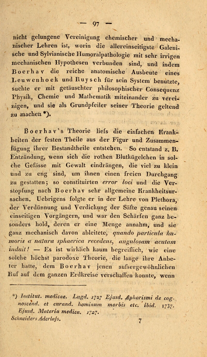 nicht gelungene Vereinigung chemischer und mecha- nischer Lehren ist, worin die allereinseitigste Galeni- sche und Sylvianische Humoralpathologie mit sehr irrigen mechanischen Hypothesen verbunden sind, und indem Boerhav die reiche anatomische Ausbeute eines Leuwenhoek und Ruysch für sein System benutzte suchte er mit getäuschter philosophischer Consequenz Physik, Chemie und Mathematik miteinander zu verei* nigen, und sie als Grundpfeiler seiner Theorie geltend zu machen. *). Boerhav's Theorie liefs die einfachen Krank- heiten der festen Theile aus der Figur und Zusammen- fügung ihrer Bestandtheile entstehen. So entstand z. B. Entzündung, Wenn sich die rothen Blutkügelehen in sol- che Gefässe mit Gewalt eindrängen, die viel zu klein und zu eng sind, um ihnen einen freien Durchgang zu gestatten; so constituirten error loci und die Ver- stopfung nach Boerhav sehr allgemeine Krankheitsur- sachen. Uebrigens folgte er in der Lehre von Plethora der Verdünnung und Verdickung der Säfte genau seinen einseitigen Vorgängern, und war den Schärfen ganz be- sonders hold^ deren er eine Menge annahm, und sie ganz mechanisch davon ableitete, quando particula hu- moris a natura sphaerica recedens, angulosam acutum induit! — Es ist wirklich kaum begreiflich, wie eine solche höchst parodoxe Theorie, die lange ihre Anbe- ter hatte, dem Boerhav jenen aüfsergewöhnlichen Ruf auf dem ganzen Erdkreise verschaffen konnte, wenn *) Institut, medicae. Lugd. 1727 Ejusd. Aphorismi de cog- noscend. et curand. hominum mortis etc. ihid. 1737, Ejusd. Materia medica. 2757. Schneiders Aderlajs. 7