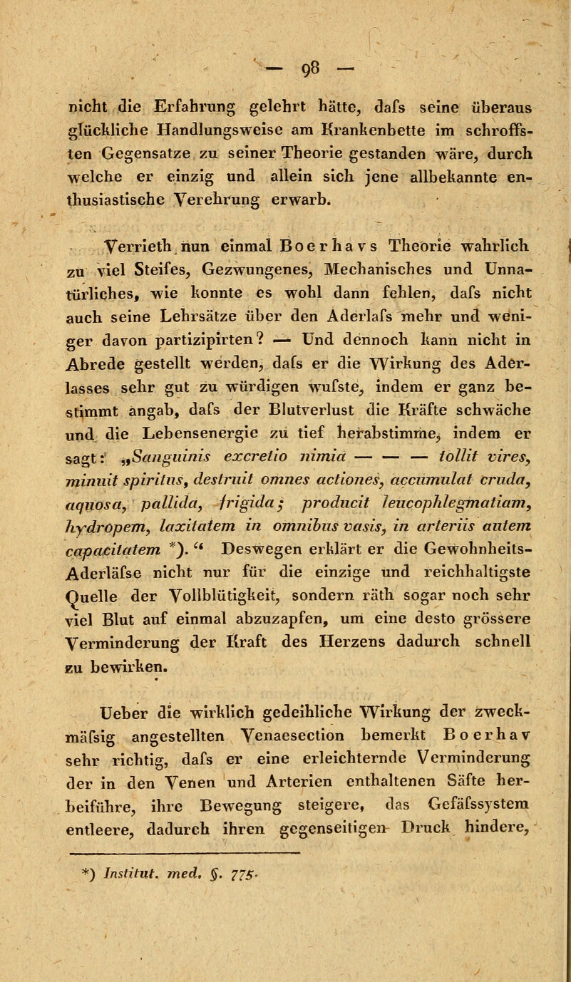 nicht die Erfahrung gelehrt hätte, dafs seine überaus glückliche Handlungsweise am Krankenbette im schroffs- ten Gegensatze zu seiner Theorie gestanden wäre, durch welche er einzig und allein sich jene allbekannte en- thusiastische Verehrung erwarb. Verrieth nun einmal Boerhavs Theorie wahrlich. zu viel Steifes, Gezwungenes, Mechanisches und Unna- türliches, wie konnte es wohl dann fehlen, dafs nicht auch seine Lehrsätze über den Aderlafs mehr und weni- ger davon partizipirten ? — Und dennoch kann nicht in Abrede gestellt werden, dafs er die Wirkung des Ader- lasses sehr gut zu würdigen wufste, indem er ganz be- stimmt angab, dafs der Blutverlust die Kräfte schwäche und die Lebensenergie zu tief herabstimme, indem er sagt:1 „Sanguinis excretio nimia — — — tollit vires, miniiit spiritus, destrnit omnes actiones, acciimulat cruday aquosa, pallida, frigida; producit leiicophlegmatiam, hydröpem, laxitatem in omnibus vasis, in arteriis antem capacitatem *).  Deswegen erklärt er die Gewohnheits- Aderläfse nicht nur für die einzige und reichhaltigste Quelle der Vollblütigkeit, sondern räth sogar noch sehr viel Blut auf einmal abzuzapfen, um eine desto grössere Verminderung der Kraft des Herzens dadurch schnell zu bewirken. Ueber die wirklich gedeihliche Wirkung der zweck- mäfsig angestellten Venaesection bemerkt Boerhav sehr richtig, dafs er eine erleichternde Verminderung der in den Venen und Arterien enthaltenen Säfte her- beiführe, ihre Bewegung steigere, das Gefäfssystem entleere, dadurch ihren gegenseitigen- Druck hindere, *) Institut, med, §. 775-