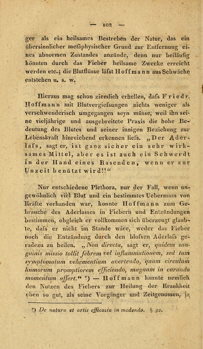 ger als ein heilsames Bestreben der Natur, das ein übersinnlicher metaphysischer Grund zur Entfernung ei- nes abnormen Zustandes anzünde, denn nur beiläufig Könnten durch das Fieber heilsame Zwecke erreicht werden etc.-, die Blutflüsse läfst Hoff mann aus Schwäche entstehen u. s, w. Hieraus mag schon ziemlich erhellen, dafs F r i e d r. Jloffmann mit Blutvergiefsungen nichts weniger als verschwenderisch umgegangen seyn müsse; weil ihn sei- ne vierjährige und ausgebreitete Praxis die hohe Be- deutung des Blutes und seiner innigen Beziehung zur Lebenskraft hinreichend erkennen liefs. „Der Ader« lafs, sagt er, ist ganz sicher ein sehr wirk- sames Mittel, aber es ist auch ein Schwer dt in der Hand eines Rasenden, wenn er zur Unzeit b e n ü t z t wird!! Nur entschiedene Plethora, nur der Fall, wenn un- gewöhnlich viel Blut und ein bestimmtes Uebermaas von Kräfte vorhanden war, konnte Hoffmann zum Ge- brauche des Aderlasses in Fiebern und Entzündungen bestimmen, obgleich er vollkommen sich überzeugt glaub- te, dafs er nicht im Stande wäre, weder das Fieber noch die Entzündung durch den blofsen Aderlafs ge- radezu zu heilen. „ Non directa, sagt er, quidem san- guinis missio tollit fehrem vel hrflammalionem, sed tarn symplomatum vekementiam avertendo, quam circulum hiimorum promptiorem efficiendo, magmim in cnrando momentum affert. f) — Hoff mann kannte nemlich den Nutzen des Fiebers zur Heilang der Krankheit eben so gut, als seine Vorgänger und Zeitgenossen, ja ■■) De natura et artis efficacia in medendo.