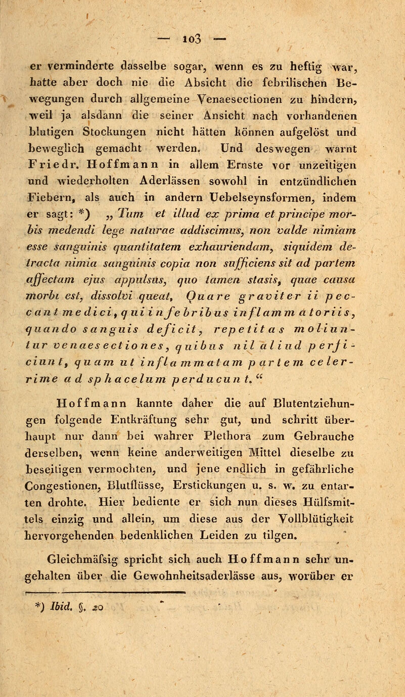 er verminderte dasselbe sogar, wenn es zu heftig war, hatte aber doch nie die Absicht die febrilischen Be- wegungen durch allgemeine Venaesectionen zu hindern, weil ja alsdann die seiner Ansicht nach vorhandenen blutigen Stockungen nicht hätten können aufgelöst und beweglich gemacht werden«, Und deswegen warnt Friedr. Hoffmann in allem Ernste vor unzeitigen und wiederholten Aderlässen sowohl in entzündlichen Fiebern, als auch in andern Uebelseynsformen, indem er sagt: *) „ Tum et illud ex prima et principe mor- bis medendi lege natnrae addiscimus, non valde nimiam esse sanguinis quantitatem exhaariendam, siquidem de- tracta nimia sanguinis copia non sufficiens sit ad partem affectam ejus appulsus, quo tarnen stasis, quae causa morhi est, dissolvi qaeat, Quare graviter ii p ec- cant me dici9 q ui infebribus in flamm, dtoriis, quando sunguis deficit, repetitas moliun~ tur venaes ectiones, quibus nil aliud p erji - ciunt, quam ut infla mmatam partem ce ler- rime ad sphacelum perducnn t.Ci Hoffmann kannte daher die auf Blutentziehun- gen folgende Entkräftung sehr gut, und schritt über- haupt nur dann bei wahrer Plethora zum Gebrauche derselben, wenü keine anderweitigen Mittel dieselbe zu beseitigen vermochten, und jene endlich in gefährliche Congestionen, Blutflüsse, Erstickungen u. s. w. zu entar- ten drohte. Hier bediente er sich nun dieses Hülfsmit- tels einzig und allein, um diese aus der Vollblütigkeit hervorgehenden bedenklichen Leiden zu tilgen. Gleichmäfsig spricht sich auch Ho ff mann sehr un- gehalten über die Gewohnheitsaderlässe aus, worüber er *) Ibid. §. so