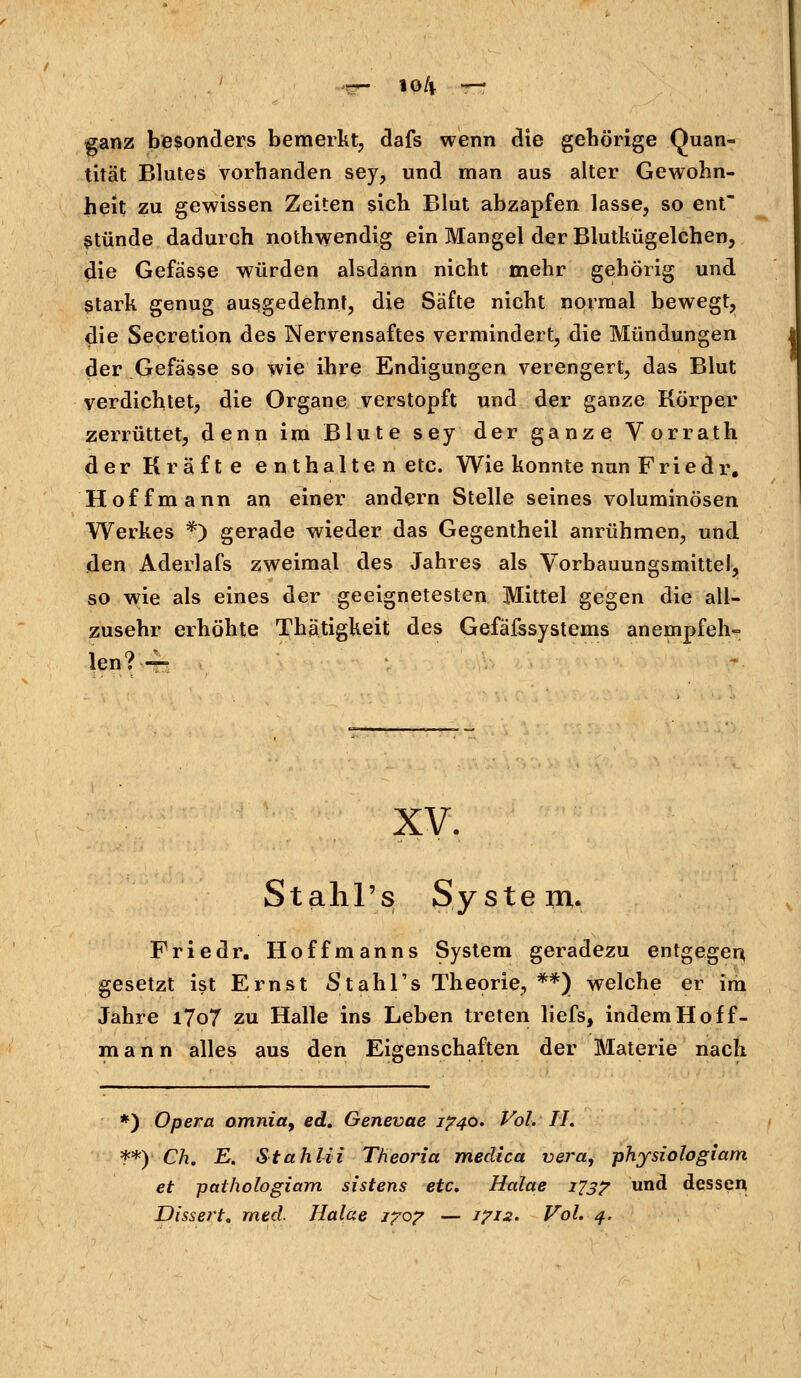 ganz besonders bemerkt, dafs wenn die gehörige Quan- tität Blutes vorbanden sey, und man aus alter Gewohn- heit zu gewissen Zeiten sich Blut abzapfen lasse, so ent Stünde dadurch nothwendig ein Mangel der Blutkügelchen, die Gefässe würden alsdann nicht mehr gehörig und Stark genug ausgedehnt, die Säfte nicht normal bewegt, die Secretion des Nervensaftes vermindert, die Mündungen der Gefässe so wie ihre Endigungen verengert, das Blut verdichtet, die Organe verstopft und der ganze Körper zerrüttet, denn im Blute sey der ganze Vorrath der Kräfte enthalten etc. Wie konnte nun Friedr. Hoff mann an einer andern Stelle seines voluminösen Werkes t) gerade wieder das Gegentheil anrühmen, und den Aderlafs zweimal des Jahres als Vorbauungsmittel, so wie als eines der geeignetesten Mittel gegen die all- zusehr erhöhte Thätigkeit des Gefäfssystems anempfeh- len?— XV. Stahl's System. Friedr. Hoffmanns System geradezu entgegen, gesetzt ist Ernst Stahl's Theorie, **) welche er im Jahre i7o7 zu Halle ins Leben treten liefs, indem Hoff- mann alles aus den Eigenschaften der Materie nach *) Opera omnia9 ed. Genevae 1740. Vol. II. **) Ch. E. Stahlii Theoria medica vera, physiologiam et pathologiam sistens etc. Halae 173? und dessen Dissert. med. Halae 170? — 1712. Vol. 4.