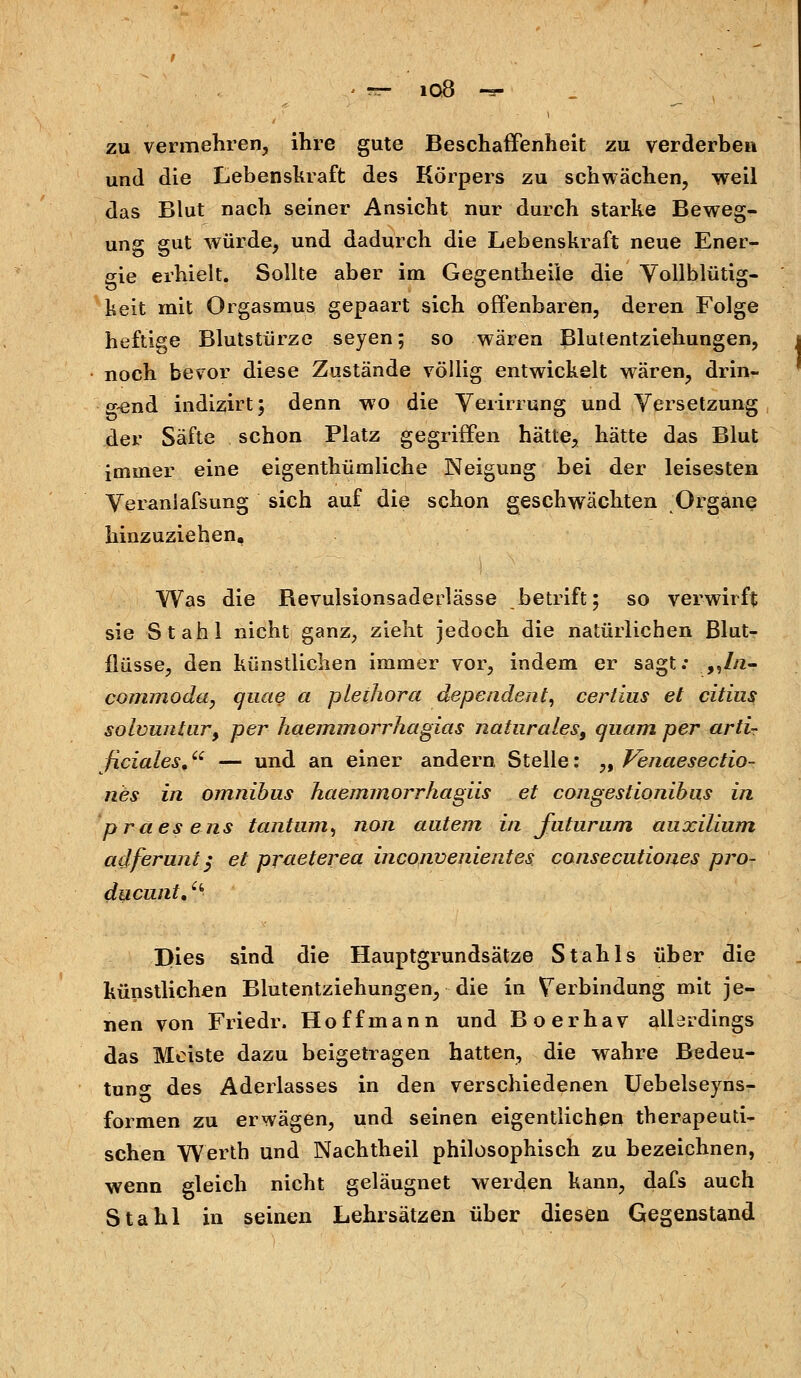 zu vermehren, ihre gute Beschaffenheit zu verderben und die Lebenskraft des Körpers zu schwächen, weil das Blut nach seiner Ansicht nur durch starke Beweg- ung gut würde, und dadurch die Lebenskraft neue Ener- gie erhielt. Sollte aber im Gegentheile die Vollblütig- keit mit Orgasmus gepaart sich offenbaren, deren Folge heftige Blutstürze seyen; so wären Blutentziehungen, noch bevor diese Zustände völlig entwickelt wären, drin- gend indizirt; denn wo die Verirrung und Versetzung der Säfte schon Platz gegriffen hätte, hätte das Blut immer eine eigentümliche Neigung bei der leisesten Veraniafsung sich auf die schon geschwächten Organe hinzuziehen. Was die Bevulsionsaderlässe betriff; so verwirft sie Stahl nicht ganz, zieht jedoch die natürlichen Blut- flüsse, den künstlichen immer vor, indem er sagt: ,,//2- commoda, quae a pleihora dependent, certius et citius solvuntur, per haemmorrhagias naturales, quam per arti- ficiales, — und an einer andern Stelle: „ Venaesectio- nes in omnibus haemmorrhagiis et congestionibus in praesens tantum, non autem in futurum auxilium adferunt; et praeterea inconvenientes cansecutiones pro- ducunt, c* Dies sind die Hauptgrundsätze Stahls über die künstlichen Blutentziehungen, die in Verbindung mit je- nen von Friedr. Hoffmann und Boerhav allerdings das Meiste dazu beigetragen hatten, die wahre Bedeu- tung des Aderlasses in den verschiedenen Uebelseyns- formen zu erwägen, und seinen eigentlichen therapeuti- schen Werth und Nachtheil philosophisch zu bezeichnen, wenn gleich nicht geläugnet werden kann, dafs auch Stahl in seinen Lehrsätzen über diesen Gegenstand