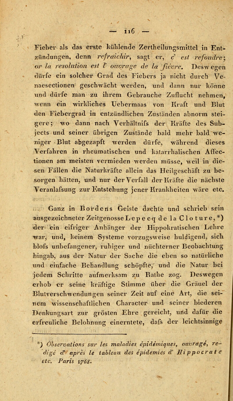 Fieber als das erste kühlende Zertheilungsmittel in Ent- zündungen, denn refraichir, sagt er, c' est refondre; or la resolution est V ouvrage de la flevre. Desw egen dürfe ein solcher Grad des Fiebers ja nicht durch Ve- naesectionen geschwächt werden, und dann nur könne und dürfe man zu ihrem Gebrauche Zuflucht nehmen, wenn ein wirkliches Uebermaas von Kraft und Blut den Fiebergrad in entzündlichen Zuständen abnorm stei- gere; wo dann nach Verhältnifs der Kräfte des Sub- jects und seiner übrigen Zustände bald mehr bald we- niger Blut abgezapft werden dürfe, während dieses Verfahren in rheumatischen und katarrhalischen Affec- tionen am meisten vermieden werden müsse, weil in die- sen Fällen die Naturkräfte allein das Heilgeschäft zu be- sorgen hätten, und nur der Verfall der Kräfte die nächste Veranlafsung zur Entstehung jener Krankheiten wäre etc. Ganz in BOrdens Geiste dachte und schrieb sein ausgezeichneter Zeitgenosse Lepecq de la Cloture,*) der ein eifriger Anhänger der Hippokratischen Lehre war, und, keinem Systeme vorzugsweise huldigend, sich blofs unbefangener, ruhiger und nüchterner Beobachtung hingab, aus der Natur der Sache die eben so natürliche und einfache Behandlung schöpfte/ und die Natur bei jedem Schritte aufmerksam zu Bathe zog. Deswegen erhob -er seine kräftige Stimme über die Gräuel der Blutverschwendungen seiner Zeit auf eine Art, die sei- nem wissenschaftlichen Character und seiner biederen Benkungsart zur grösten Ehre gereicht, und dafür die erfreuliche Belohnung einerntete, dafs der leichtsinnige ^ Observation? sur les maladies epidemiques, ouvrage, re- dige <T apres le tableau des epidemies d' Hippoerat e etc. Paris \?68.