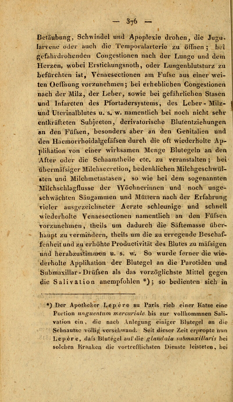 i Betäubung, Schwindel und Apoplexie drohen, die Jugu, larvene oder auch die Temporalarterie zu öffnen; bei gefahrdrohenden Congestionen nach der Lunge und dem Herren, wobei Erstickungsnoth, oder Lungenblutsturz zu befürchten ist, Venaesectionen am Fufse aus einer wei- ten Oeffnung vorzunehmen; bei erheblichen Congestionen nach der Milz, der Leber, sowie bei gefährlichen Stasen und Infarcten des Pfortadersystems, des Leber- Milz- und Uterinalblutes u. s. w. namentlich bei noch nicht sehr entkräfteten Subjecten, derivatorische Blutentziehungen an den Füfsen, besonders aber an den Genitalien und den Haemorrboidalgefäfsen durch die oft wiederholte Ap- plikation von einer wirksamen Menge Blutegeln an den After oder die Schaamtheile etc. zu veranstalten; bei tibermäfsiger Milchsecretion, bedenklichen Milchgeschwül- sten und Milchmetastasen , so wie hei dem sogenannten Milchschlagflusse der Wöchnerinnen und noch unge- schwächten Säugammen und Müttern nach der Erfahrung vieler ausgezeichneter Aerzte schleunige und schnell wiederholte Yenaesectionen namentlich an den Füfsen vorzunehmen, theils um dadurch die Säftemasse über- haupt zu vermindern, theils um die zu erregende Beschaf- fenheit und zu erhöhte Productivität des Blutes zu mäfsigen und herabzustimnren u. s. w. So wurde ferner die wie- derholte Applikation der Blutegel an die Parotiden und Submaxiliar-Drüfsen als das vorzöglichste Mittel gegen die Salivation anempfohlen *); so bedienten sich i« *) Der Apotheker tepere zu Paris rieh einer Katze eine Portion unguentum mercnriale bis zur vollkommnen Sali- vation ein, die nach Anlegung einiger Blutegel an die Schnautze völlig verschwand. Seit dieser Zeit erpropte nun Lepere, dafs Blutegel auf die giandala sabmaxillaris bei solchen Kranken die vortrefflichsten Dienste leisteten, bei