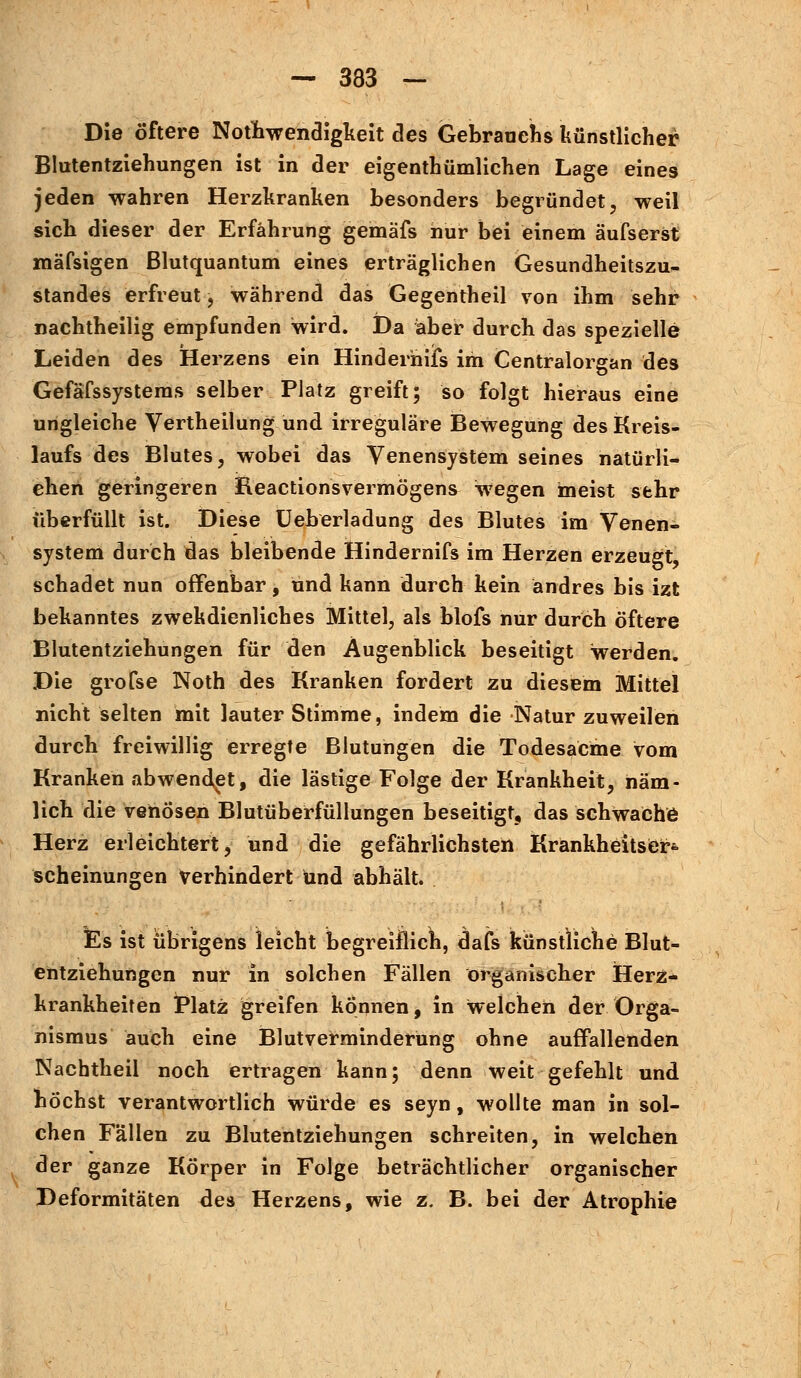 Die öftere Notwendigkeit des Gebratichs künstlicher Blutentziehungen ist in der eigentümlichen Lage eines jeden wahren Herzkranken besonders begründet, weil sich dieser der Erfahrung gemäfs hur bei einem äufserst mäfsigen Blutquantum eines erträglichen Gesundheitszu- standes erfreut, während das Gegentheil von ihm sehr nachtheilig empfunden wird. Da aber durch das spezielle Leiden des Herzens ein Hinderhifs im Centralorgan des Gefäfssystems selber Platz greift; so folgt hieraus eine ungleiche Vertheilung und irreguläre Bewegung des Kreis- laufs des Blutes, wobei das Venensystem seines natürli- chen geringeren Reactionsvermögens wegen meist sehr überfüllt ist. Diese Ueberladung des Blutes im Venen- system durch das bleibende Hindernifs im Herzen erzeugt schadet nun offenbar, und kann durch kein andres bis izt bekanntes zwekdienliches Mittel, als blofs nur durch öftere Blutentziehungen für den Augenblick beseitigt werden. Die grofse Noth des Kranken fordert zu diesem Mittel nicht selten mit lauter Stimme, indem die Natur zuweilen durch freiwillig erregte Blutungen die Todesacme vom Kranken abwendet, die lästige Folge der Krankheit, näm- lich die venösen Blutüberfüllungen beseitigt, das schwache Herz erleichtert, und die gefährlichsten KrankheitsCr*. scheinungen Verhindert und abhält. Es ist übrigens leicht begreiflich, dafs künstliche Blut- entziehungen nur in solchen Fällen organischer Herz- krankheiten Platz greifen können, in welchen der Orga- nismus auch eine Blutverminderung ohne auffallenden Nachtheil noch ertragen kann; denn weit gefehlt und höchst verantwortlich würde es seyn, wollte man in sol- chen Fallen zu Blutentziehungen schreiten, in welchen der ganze Körper in Folge beträchtlicher organischer Deformitäten des Herzens, wie z. B. bei der Atrophie