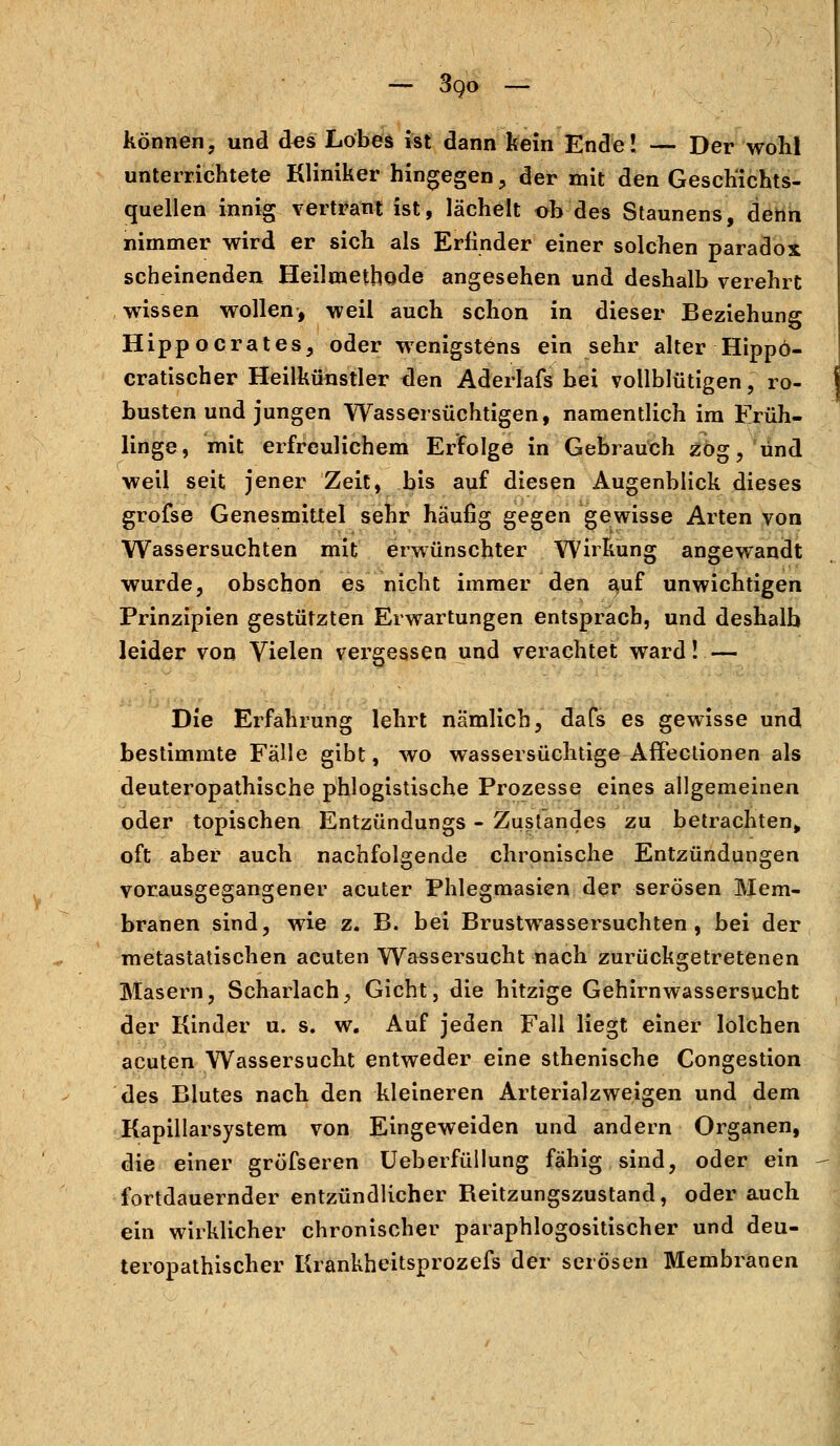 können, und des Lobes ist dann kein Ende! — Der wohl unterrichtete Kliniker hingegen , der mit den Gescbichts- cruellen innig vertraut ist, lächelt oh des Staunens, denn nimmer wird er sich als Erfinder einer solchen paradox scheinenden Heilmethode angesehen und deshalb verehrt wissen wollen, weil auch schon in dieser Beziehung Hippocrates, oder wenigstens ein sehr alter Hippö- cratischer Heilkünstler tlen Aderlafs bei vollblütigen, ro- busten und jungen Wassersüchtigen, namentlich im Früh- linge, mit erfreulichem Erfolge in Gebrauch zog, und weil seit jener Zeit, bis auf diesen Augenblick dieses grofse Genesmittel sehr häufig gegen gewisse Arten von Wassersuchten mit erwünschter Wirkung angewandt wurde, obschon es nicht immer den ^uf unwichtigen Prinzipien gestützten Erwartungen entsprach, und deshalb leider von Vielen vergessen und verachtet ward! — Die Erfahrung lehrt nämlich, dafs es gewisse und bestimmte Fälle gibt, wo wassersüchtige AfFectionen als deuteropathische phlogistische Prozesse eines allgemeinen oder topischen Entzündungs - Zustandes zu betrachten^ oft aber auch nachfolgende chronische Entzündungen vorausgegangener acuter Phlegmasien der serösen Mem- branen sind, wie z. B. bei Brustwassersuchten , bei der metastatischen acuten Wassersucht nach zurückgetretenen Masern, Scharlach, Gicht, die hitzige Gehirnwassersucht der Kinder u. s. w. Auf jeden Fall liegt einer lolchen acuten Wassersucht entweder eine sthenische Congestion des Blutes nach den kleineren Arterialzweigen und dem Kapillarsystem von Eingeweiden und andern Organen, die einer gröfseren UeberfüIIung fähig sind, oder ein fortdauernder entzündlicher Beitzungszustand, oder auch ein wirklicher chronischer paraphlogositischer und deu- teropathischer Krankheitsprozefs der serösen Membranen