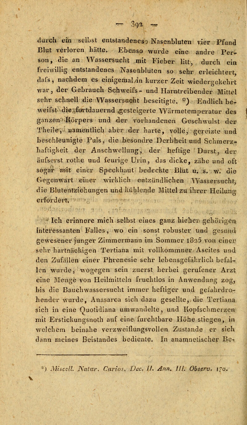 durch ein selbst entstandenes^ Nasenbluten vier Pfund Blut verloren hätte. Ebenso wurde eine andre Per,- son, die an Wassersucht mit Fieber litt, durch ein freiwillig entstandenes Nasenbluten so sehr, erleichtert dafs, nachdem es einigemal/in kurzer Zeit wiedergekehrt war2 der Gebrauch Schweifs- und Harntreibender Mittel sehr schnell die Wassersucht beseitigte. *) Endlich be^ weifst die ^fortdauernd gesteigerte Wärmetemperatur des ganzen^Körpers und -der vorhandenen Geschwulst der Theile, namentlich aber der harte, volle, gereizte und beschleunigte Puls,- die besondre Derbheit und Schmerz- haftigkeit der Anschwellung, der heftige Durst, der äufserst rothe und feurige Urin, das dicke, zähe und oft sogar mit einer Speckhaut bedeckte Blut u. s. w. die Gegenwart einer wirklich entzündlichen Wassersucht, die Blutentziehungen und kühlende Mittel zu ihrer Heilung erfordert, iiJ Ich erinnere mich selbst eines ganz hieben gehörigen interessanten Falles, wo ein sonst robuster und gesund gewesener junger Zimmermann im Sommer 1825 von einer sehr hartnäckigen Tertiana mit vollkommner Ascites und den Zufällen einer Phrenesie sehr lebensgefährlich befal- len wurde, wogegen sein zuerst herbei gerufener Arzt eine Menge von Heilmitteln fruchtlos in Anwendung zog, bis die Bauchwassersucht immer heftiger und gefahrdro- hender wurde, Anasarca sich dazu gesellte,, die Tertiana sich in eine Quotidiana umwandelte, und Kopfschmerzen mit Erstickungsnoth auf eine furchtbare Höhe stiegen, in welchem beinahe verzweiflungsvollen Zustande er sich dann meines Beistandes bediente. In anarnnetischer ße«. ) Miscdl. JScitar. Cui-zos. Dec. IL Ann. IIJ. Observ. 170.