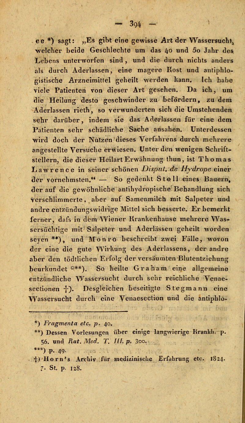 ce *) sagt: „Es gibt eine gewisse Art der Wassersucht welcher beide Geschlechte um das 40 und 5o Jahr des. Lebens unterworfen sind, und die durch nichts anders als durch Aderlassen, eine magere Kost und antiphlo- gistische Arzneimittel geheilt werden kann. Ich habe viele Patienten von dieser Art gesehen. Da ich, um die Heilung desto geschwinder zu befördern, zu dem Aderlassen rieth, so verwunderten sich die Umstehenden sehr darüber, indem sie das Aderlassen für eine dem Patienten sehr schädliche Sache ansahen. Unterdessen wird doch der Nützen dieses Verfahrens durch mehrere angestellte Versuche erwiesen. Unter den wenigen Schrift- stellern, die dieser Heilart Erwähnung thun, ist Thomas Lawrence in seiner schönen Disput, de Hydrope einer der vornehmsten. — So gedenkt Stell eines Bauern, derauf die gewöhnliche antihydropische Behandlung sich verschlimmerte. aber auf Samenmilch mit Salpeter und andre entzündungswidrige Mittel sich besserte. Er bemerkt ferner, dafs in dem Wiener Krankenhause mehrere Was- sersüchtige mit Salpeter und Aderlässen geheilt worden seyen **), und Monro beschreibt zwei Fälle, wovon der eine die gute Wirkung des Aderlassens, der andre aber den tödtlichen Erfolg der versäumten Blutentziehung beurkundet ***). So heilte Graham eine allgemeine entzündliche Wassersucht durch sehr reichliche Venae- sectionen -J-). Desgleichen beseitigte Stegmann eine Wassersucht durch eine Venaesection und die antiphlo- *) Fragmenta etc. p. 40, **) Dessen Vorlesungen über einige langwierige Krankh. p. 56. und Rat. Med. f. III. p. 3oo. ***) P. 49- ) P- 49- f) Horn's Archiv für medizinische Erfahrung etc. 1824. 7- St. p. 128.