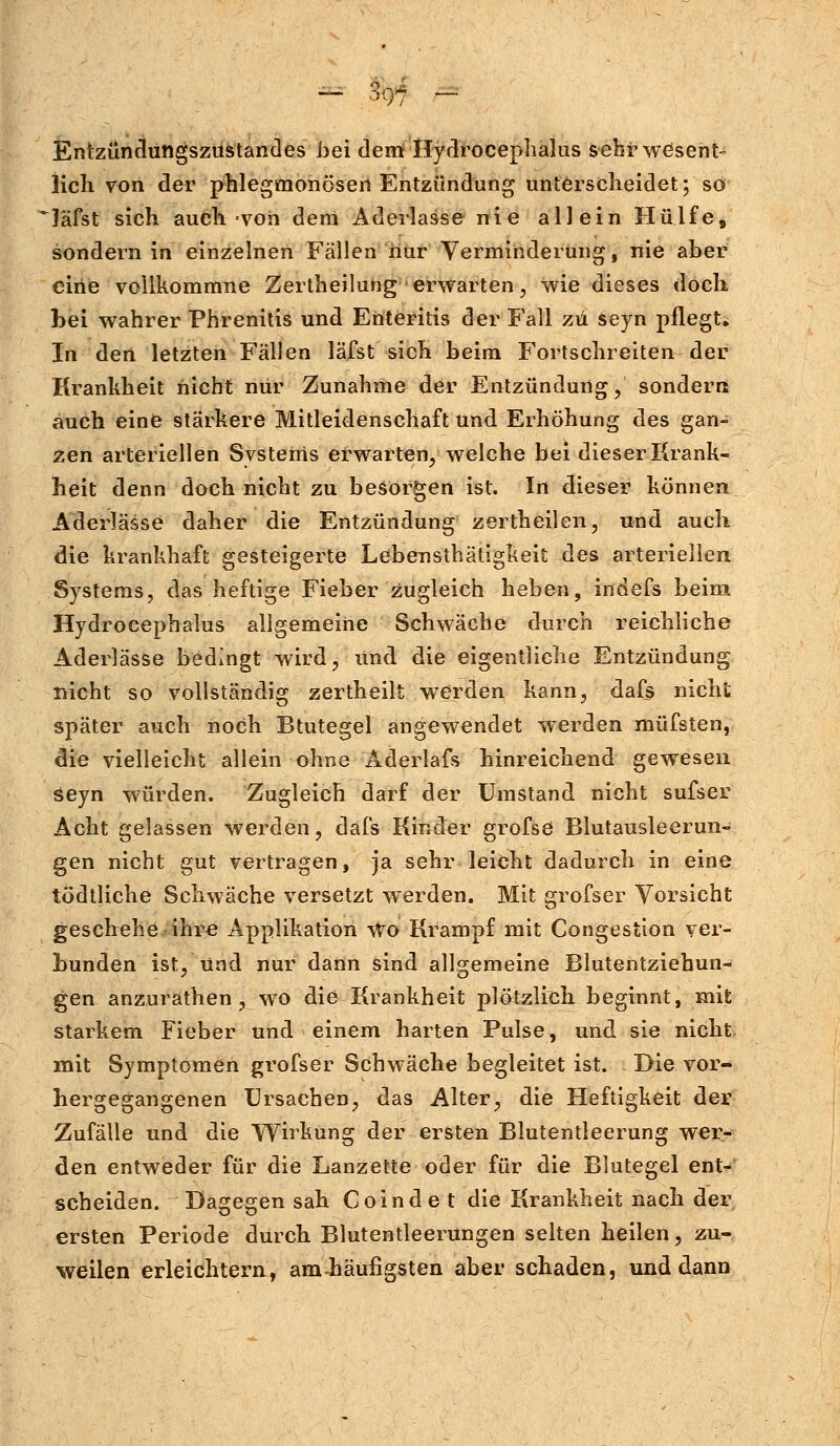 Entzündüngszustandes bei dem Hyrlrocephalus sehr wesent- lich von der phlegmonösen Entzündung unterscheidet; so läfst sich auch von dem Aderlasse nie allein Hülfe, sondern in einzelnen Fällen nur Verminderung, nie aber eine vollkommne Zertheilung erwarten, wie dieses doch bei wahrer Phrenitis und Enteritis der Fall zu seyn pflegt. In den letzten Fällen läfst sich beim Fortschreiten der Krankheit nicht nur Zunahme der Entzündung, sondern auch eine stärkere Mitleidenschaft und Erhöhung des gan- zen arteriellen Systems erwarten, welche bei dieser Krank- heit denn doch nicht zu besorgen ist. In dieser können Aderlässe daher die Entzündung zertheilen, und auch die krankhaft gesteigerte Lebensthätigkeit des arteriellen Systems, das heftige Fieber zugleich heben, indefs beim Hydrocephalus allgemeine Schwäche durch reichliche Aderlässe bedingt wird, und die eigentliche Entzündung nicht so vollständig zertheilt werden kann, dafs nicht später auch noch Btutegel angewendet werden müfsten, die vielleicht allein ohne Aderlafs hinreichend gewesen Seyn würden. Zugleich darf der Umstand nicht sufser Acht gelassen werden, dafs Kinder grofse Blutausleerun- gen nicht gut vertragen, ja sehr leicht dadurch in eine tödtliche Schwäche versetzt werden. Mit grofser Vorsicht geschehe ihre Applikation wo Krampf mit Congestion ver- bunden ist, und nur dann sind allgemeine Blutentziehun- gen anzurathen, wo die Krankheit plötzlich beginnt, mit starkem Fieber und einem harten Pulse, und sie nicht mit Symptomen grofser Schwäche begleitet ist. Die vor- hergegangenen Ursachen, das Alter, die Heftigkeit der Zufälle und die Wirkung der ersten Blutentleerung wer- den entweder für die Lanzette oder für die Blutegel ent- scheiden. Dagegen sah Coindet die Krankheit nach der ersten Periode durch Blutentleerungen selten heilen, zu- weilen erleichtern, anvhäufigsten aber schaden, und dann