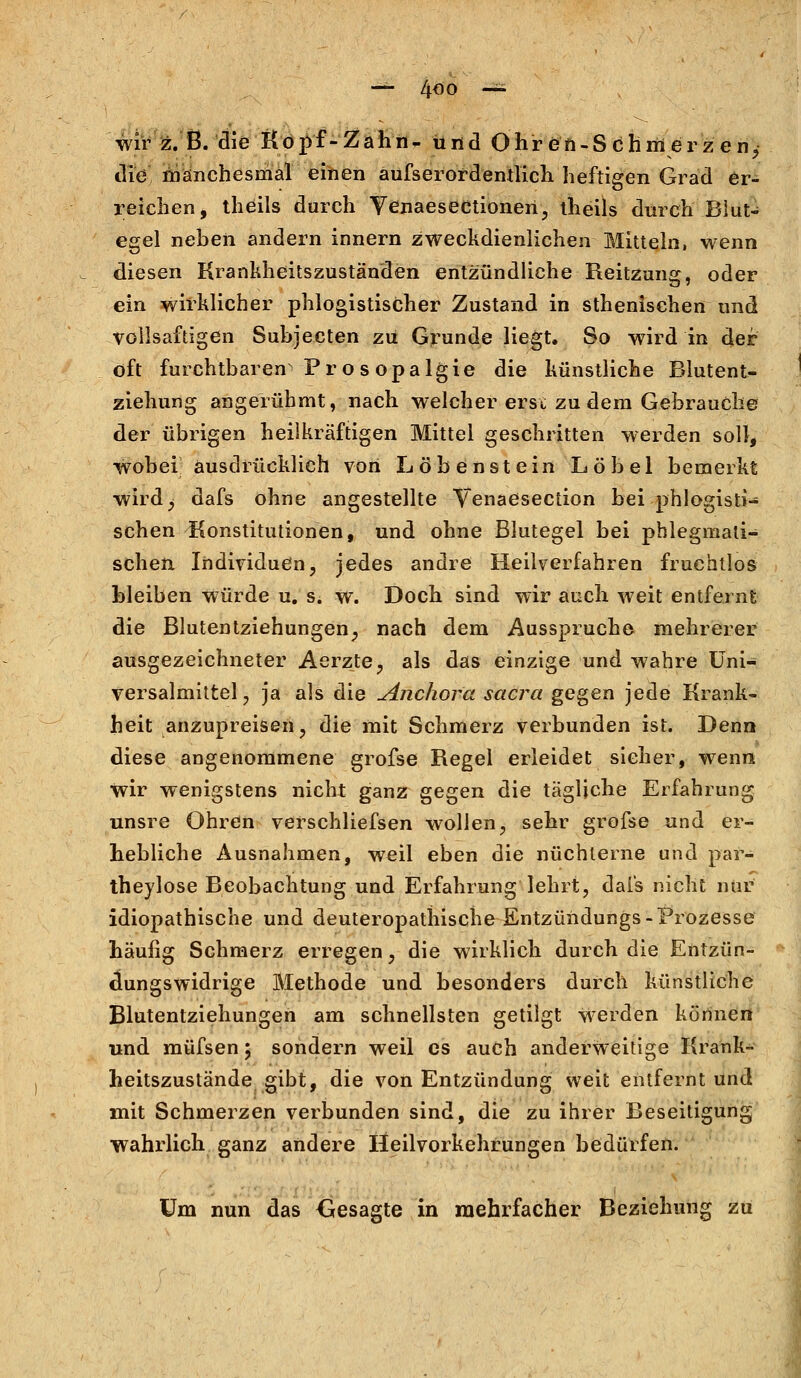 — 4^o — wir z. B. die Kopf-Zahn- und Ohren-Schmerzen, die manchesmal einen aufserordentlich heftigen Grad er- reichen, theils durch Yenaesectionen, theils durch Blut- egel neben andern Innern zweckdienlichen Mitteln, wenn diesen Krankheitszuständen entzündliche Reitzung, oder ein wirklicher phlogistischer Zustand in sthenisehen und vollsaftigen Subjecten zu Grunde liegt. So wird in der oft furchtbaren Prosopalgie die künstliche Blutent- ziehung angerühmt, nach welcher erst zu dem Gebrauche der übrigen heilkräftigen Mittel geschritten werden soll, wobei ausdrücklich von Löbenstein Löbel bemerkt wird, dafs ohne angestellte Yenaesection bei phlogisti- schen Konstitutionen, und ohne Blutegel bei phlegmati- schen Individuen, jedes andre Heilverfahren fruchtlos bleiben würde u. s. w. Doch sind wir auch weit entfernt die Blutentziehungen, nach dem Ausspruche mehrerer ausgezeichneter Aerzte, als das einzige und wahre Uni- versalmittel, ja als die Anchora sacra gegen jede Krank- heit anzupreisen, die mit Schmerz verbunden ist. Denn diese angenommene grofse Regel erleidet sicher, wenn wir wenigstens nicht ganz gegen die tägliche Erfahrung unsre Ohren verschliefsen wollen, sehr grofse und er- hebliche Ausnahmen, weil eben die nüchterne und par- theylose Beobachtung und Erfahrung lehrt, dais nicht nur idiopathische und deuteropathische Entzündungs-Prozesse häufig Schmerz erregen, die wirklich durch die Entzün- dungswidrige Methode und besonders durch künstliche Blutentziehungeh am schnellsten getilgt Werden können und müfsen; sondern weil es auch anderweitige Krank- heitszustände gibt, die von Entzündung weit entfernt und mit Schmerzen verbunden sind, die zu ihrer Beseitigung wahrlich ganz andere Heilvorkehrungen bedürfen. Um nun das Gesagte in mehrfacher Beziehung zu