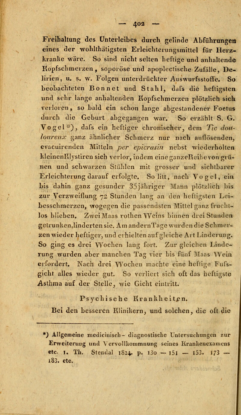 Freihaltung des Unterleibes durch gelinde Abführungen eines der wohltätigsten Erleichterungsmittel für Herz- kranke wäre. So sind nicht selten heftige und anhaltende Kopfschmerzen, soporöse und apoplectische Zufälle, De- lirien, u. s. w. Folgen unterdrückter Auswurfsstoffe. So beobachteten Bonn et und Stahl, dafs die heftigsten und sehr lange anhaltenden Kopfschmerzen plötzlich sich verloren, so bald ein schon lange abgestandener Foetus durch die Geburt abgegangen war. So erzählt S, G. Vogel *), dafs ein heftiger chronischer, dem Tic dou- loureux ganz ähnlicher Schmerz nur nach auflösenden, evacuirenden Mitteln per epicrasin nebst wiederholten kleinenKlystiren sich verlor, indem eine ganzeüeihe von grü- nen und schwarzen Stühlen mit grosser und sichtbarer Erleichterung darauf erfolgte. So litt, nach Vogel, ein bis dahin ganz gesunder 35jähriger Mann plötzlich bis zur Verzweiflung 72 Stunden lang an den heftigsten Lei- besschmerzen, wogegen die passendsten Mittel ganz frucht- los blieben. ZweiMaas rothenWeins binnen drei Stunden gelrunken,linderten sie. Am andernTage wurden die Schmer- zen wieder heftiger, und erhielten auf gleiche Art Linderung. So ging es drei Wochen lang fort. Zur gleichen Linde- rung wurden aber manchen Tag vier bis fünf Maas Wein erfordert. Nach drei Wochen machte eine heftige Fufs- gicht alles wieder gut. So verliert sich oft das heftigste Asthma auf der Stelle, wie Gicht eintritt. Psychische Krankheiten* Bei den besseren Klinikern, und solchen, die oft die *) Allgemeine medicinisch- diagnostische Untersuchungen zur Erweiterung und Vervollkommnung seines Krankenexamcns etc. 1. Th. Stendal 182^. p. l3o — i5l — 153. 173 — 183. etc.