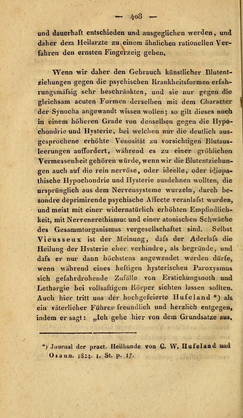 und dauerhaft entschieden und ausgeglichen werden, und daher dem Heilarzte zu einem ähnlichen rationellen Ver- fahren den ernsten Fingerzeig geben. Wenn wir daher den Gebrauch künstlicher Blutent- Eichungen gegen die psychischen Krankheitsformen erfah- rungsmäfsig sehr beschränkten, und sie nur gegen die gleichsam acuten Formen derselben mit dem Characler der Synocha angewandt wissen wollen 5 so gilt dieses noch in einem höheren Grade von denselben gegen die Hypo- chondrie und Hysterie, bei welchen nur die deutlich aus- gesprochene erhöhte Venosität zu vorsichtigen Blutaus- leerungen auffordert, während es zu einer gröblichen Vermessenheit gehören würde, wenn wir die ßlutentziehun- gen auch auf die rein nervöse, oder ideelle, oder idiopa- thische Hypochondrie und Hysterie ausdehnen wollten, die ursprünglich aus dem Nervensysteme wurzeln, durch be- sondre deprimirende psychische Affecte veranlafst wurden, und meist mit einer widernatürlich erhöhten Empfindlich- keit, mit Nervenerethismus und einer atonischen Schwäche des Gesammtorganismus vergesellschaftet sind. Selbst Vieusseux ist der Meinung, dafs der Aderlafs die Heilung der Hvsterie eher verhindre, als begründe, und dafs er nur dann höchstens angewendet werden dürfe> wenn während eines heftigen hysterischen Paroxysmus sich gefahrdrohende Zufälle von Erstickungsnoth und Lethargie bei vollsaftigem Körper sichten lassen sollten* Auch hier tritt uns der hochgefeierte Hufeland *) als ein väterlicher Führer freundlich und herzlich entgegen, indem er sagt: „Ich gehe hier von dem Grundsatze aus. ') Journal der pract. Heilkunde von C. W. Hufeland und Osann. 1824. 1. St. p. 17.