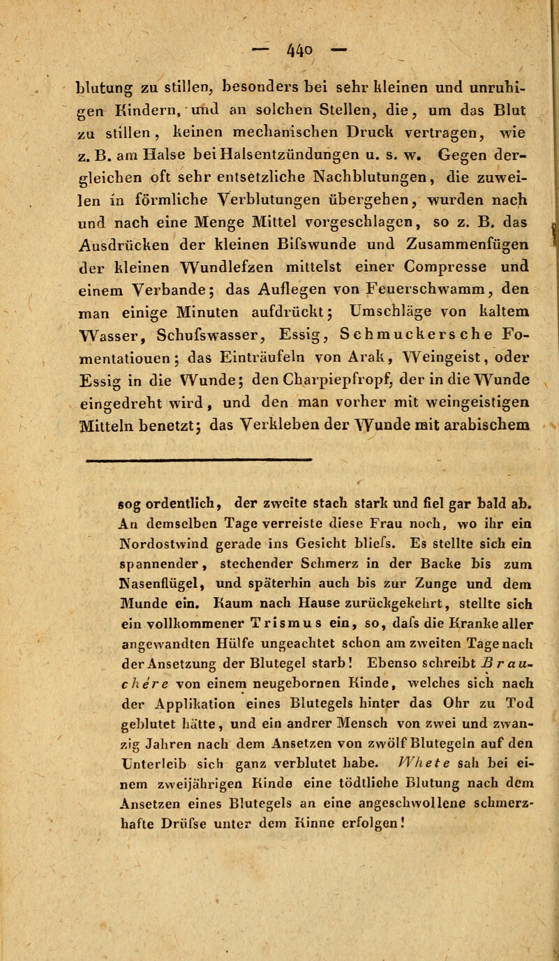 blutung zu stillen, besonders bei sehr kleinen und unruhi- gen Kindern, und an solchen Stellen, die, um das Blut zu stillen, keinen mechanischen Druck vertragen, wie z.B. am Halse bei Halsentzündungen u. s. w. Gegen der- gleichen oft sehr entsetzliche Nachblutungen, die zuwei- len in förmliche Verblutungen übergehen, wurden nach und nach eine Menge Mittel vorgeschlagen, so z. B. das Ausdrücken der kleinen Bifswunde und Zusammenfügen der kleinen Wundlefzen mittelst einer Compresse und einem Verbände; das Auflegen von Feuerschwamm, den man einige Minuten aufdrückt; Umschläge von kaltem Wasser, Schufswasser, Essig, Schmuckersche Fo- mentatiouen; das Einträufeln von Arak, Weingeist, oder Essig in die Wunde; den Charpiepfropf, der in die Wunde eingedreht wird, und den man vorher mit weingeistigen Mitteln benetzt; das Verkleben der Wunde mit arabischem 60g ordentlich, der zweite stach stark und fiel gar bald ab. An demselben Tage verreiste diese Frau noch, wo ihr ein Nordostvvind gerade ins Gesicht bliefs. Es stellte sich ein spannender, stechender Schmerz in der Backe bis zum Nasenflügel, und späterhin auch bis zur Zunge und dem Munde ein. Kaum nach Hause zurückgekehrt, stellte sich ein vollkommener Trismus ein, so, dafs die Kranke aller angewandten Hülfe ungeachtet schon am zweiten Tagenach derAnsetzung der Blutegel starb! Ebenso schreibt B räu- chere von einem neugebornen Kinde, welches sich nach der Applikation eines Blutegels hinter das Ohr zu Tod geblutet hätte, und ein andrer Mensch von zwei und zwan- zig Jahren nach dem Ansetzen von zwölf Blutegeln auf den Unterleib sich ganz verblutet habe. Whete sah bei ei- nem zweijährigen Kinde eine tödtliehe Blutung nach dem Ansetzen eines Blutegels an eine angeschwollene schmerz- hafte Drüfse unter dem Kinne erfolgen!