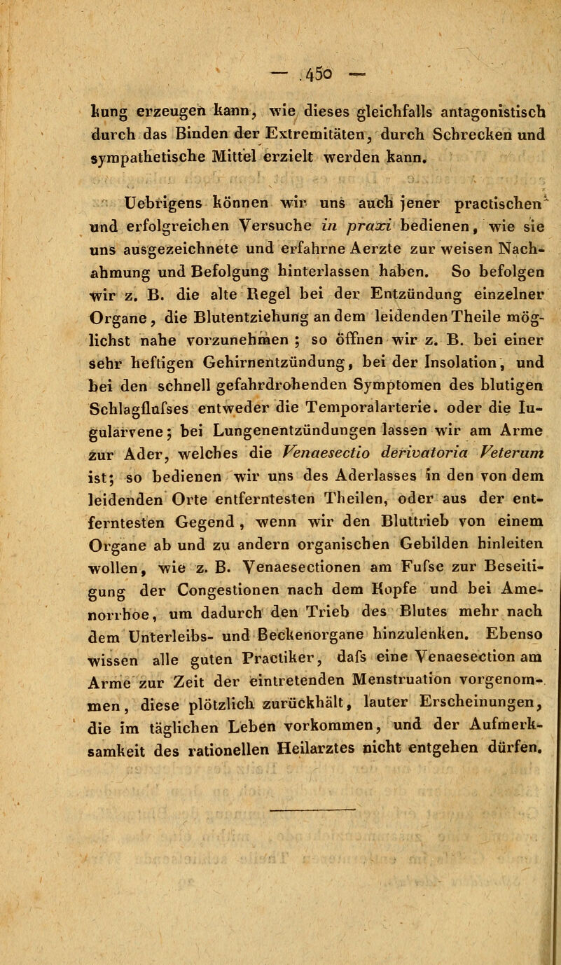 kung erzeugen kann, wie dieses gleichfalls antagonistisch durch das Binden der Extremitäten, durch Schrecken und sympathetische Mittel erzielt werden kann, Uebrigens können wir uns auch jener practischen1 und erfolgreichen Versuche in praxi bedienen, wie sie uns ausgezeichnete und erfahrne Aerzte zur weisen Nach- ahmung und Befolgung hinterlassen haben. So befolgen wir z. B. die alte Regel bei der Entzündung einzelner Organe, die Blutentziehung an dem leidenden Theile mög- lichst nahe vorzunehmen ; so öffnen wir z. B. bei einer sehr heftigen Gehirnentzündung, bei der Insolation, und bei den schnell gefahrdrohenden Symptomen des blutigen Schlagflafses entweder die Temporalarterie, oder die Iu- gularvene; bei Lungenentzündungen lassen wir am Arme zur Ader, welches die Venaesectio derivatoria Feteram ist; so bedienen wir uns des Aderlasses in den von dem leidenden Orte entferntesten Theilen, oder aus der ent- ferntesten Gegend , wenn wir den Bluttrieb von einem Organe ab und zu andern organischen Gebilden hinleiten wollen, wie z. B. Venaesectionen am Fufse zur Beseiti- gung der Congestionen nach dem Kopfe und bei Ame- norrhoe, um dadurch den Trieb des Blutes mehr nach dem Unterleibs- und Beckenorgane hinzulenken. Ebenso wissen alle guten Practiker, dafs eine Venaesection am Arme zur Zeit der eintretenden Menstruation vorgenom- men, diese plötzlich zurückhält, lauter Erscheinungen, die im täglichen Leben vorkommen, und der Aufmerk- samkeit des rationellen Heilarztes nicht entgehen dürfen.