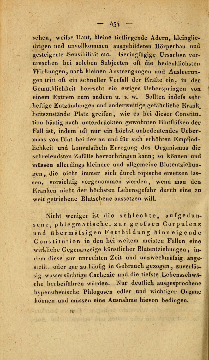 sehen, weifse Haut, kleine tiefliegende Adern, kleinglie- drigen und unvollkommen ausgebildeten Körperbau und gesteigerte Sensibilität etc. Geringfügige Ursachen ver- ursachen bei solchen Subjecten oft die bedenklichsten Wirkungen, nach kleinen Anstrengungen und Ausleerun- gen tritt oft ein schneller Verfall der Kräfte ein, in der Gemüthlichkeit herrscht ein ewiges Ueberspringen von einem Extrem zum andern u. s. w. Sollten indefs sehr heftige Entzündungen und anderweitige gefährliche Krank_ heitszustände Platz greifen, wie es bei dieser Constitu- tion häufig nach unterdrückten gewohnten Blutflüfsen der Fall ist, indem oft nur ein höchst unbedeutendes Ueber- maas von Blut bei der an und für sich erhöhten Empfind- lichkeit und konvulsibeln Erregung des Organismus die schreiendsten Zufälle hervorbringen kann; so können und müssen allerdings kleinere und allgemeine Blutentziehun- gen, die nicht immer sich durch topische ersetzen las- sen, vorsichtig vorgenommen werden, wenn man den Kranken nicht der höchsten Lebensgefahr durch eine zu weit getriebene Blutscheue aussetzen will. Nicht weniger ist die schlechte, aufgedun- sene, phlegmatische, zur grofsen Corpulenz und übermä fsigen Fe ttbil düng hinneigende Constitution in den bei weitem meisten Fällen eine wirkliche Gegenanzeige künstlicher Blutentziehungen , in- dem diese zur unrechten Zeit und unzweckmäfsig ange- sielit, oder gar zu häufig in Gebrauch gezogen, zuverläs- sig wassersüchtige Cachexie und die tiefste Lebensschwä- che herbeiführen würden. Nur deutlich ausgesprochene hypersthenische Phlogosen edler und wichtiger Organe können und müssen eine Ausnahme hievon bedingen.