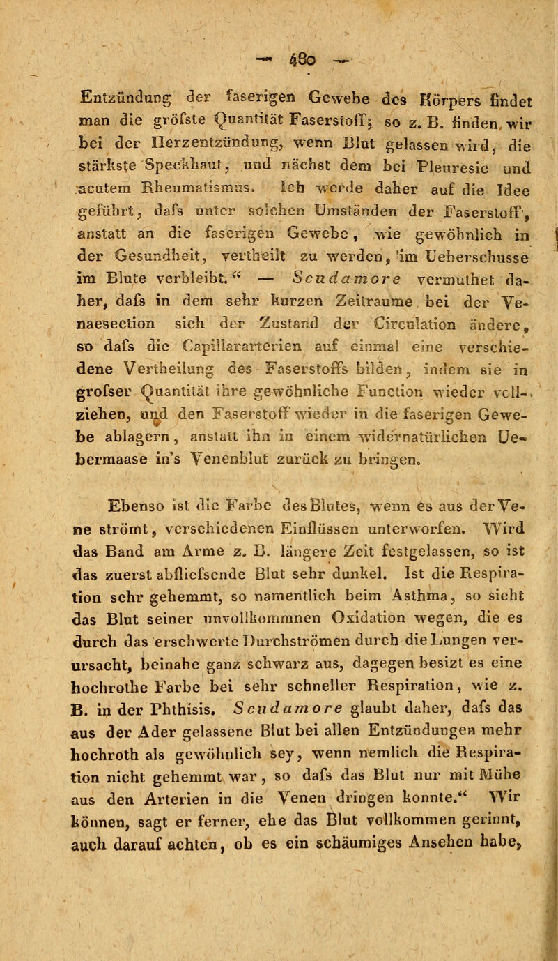 Entzündung der faserigen Gewebe des Körpers findet man die gröfste Quantität Faserstoff; so z. B. finden, wir bei der Herzentzündung, wenn Blut gelassen wird, die stärkste Speckhaut, und nächst dem bei Pleuresie und :acutem Rheumatismus. Ich wTerde daher auf die Idee geführt, dafs unter solchen Umständen der Faserstoff', anstatt an die faserigen Gewebe, wie gewöhnlich in der Gesundheit, vertbeilt zu werden,'im Ueherschusse im Blute verbleibt, — Scudamore vermuthet da- her, dafs in dem sehr kurzen Zeiträume bei der Ve- naesection sich der Zustand der Circulation ändere, so dafs die Capillararterien auf einmal eine verschie- dene Vertheilung des Faserstoffs bilden, indem sie in grofser Quantität ihre gewöhnliche Function wieder voll-, ziehen, und den Faserstoff wieder in die faserigen Gewe- be ablagern, anstatt ihn in einem widernatürlichen Ue- bermaase in's Venenblut zurück zu bringen,. Ebenso ist die Farbe des Blutes, wenn es aus der Ve- ne strömt, verschiedenen Einflüssen unterworfen. Wird das Band am Arme z. B. längere Zeit festgelassen, so ist das zuerst abfliefsende Blut sehr dunkel. Ist die Respira- tion sehr gehemmt, so namentlich beim Asthma, so sieht das Blut seiner unvollkommnen Oxidation wegen, die es durch das erschwerte Durchströmen durch die Lungen ver- ursacht, beinahe ganz schwarz aus, dagegen besizt es eine hochrothe Farbe bei sehr schneller Respiration, wie z. B. in der Phthisis. Scudamore glaubt daher, dafs das aus der Ader gelassene Blut bei allen Entzündungen mehr hochroth als gewöhnlich sey, wenn nemlich die Respira- tion nicht gehemmt war, so dafs das Blut nur mit Mühe aus den Arterien in die Venen dringen konnte.*4 Wir können, sagt er ferner, ehe das Blut vollkommen gerinnt, auch darauf achten, ob es ein schaumiges Ansehen habe,