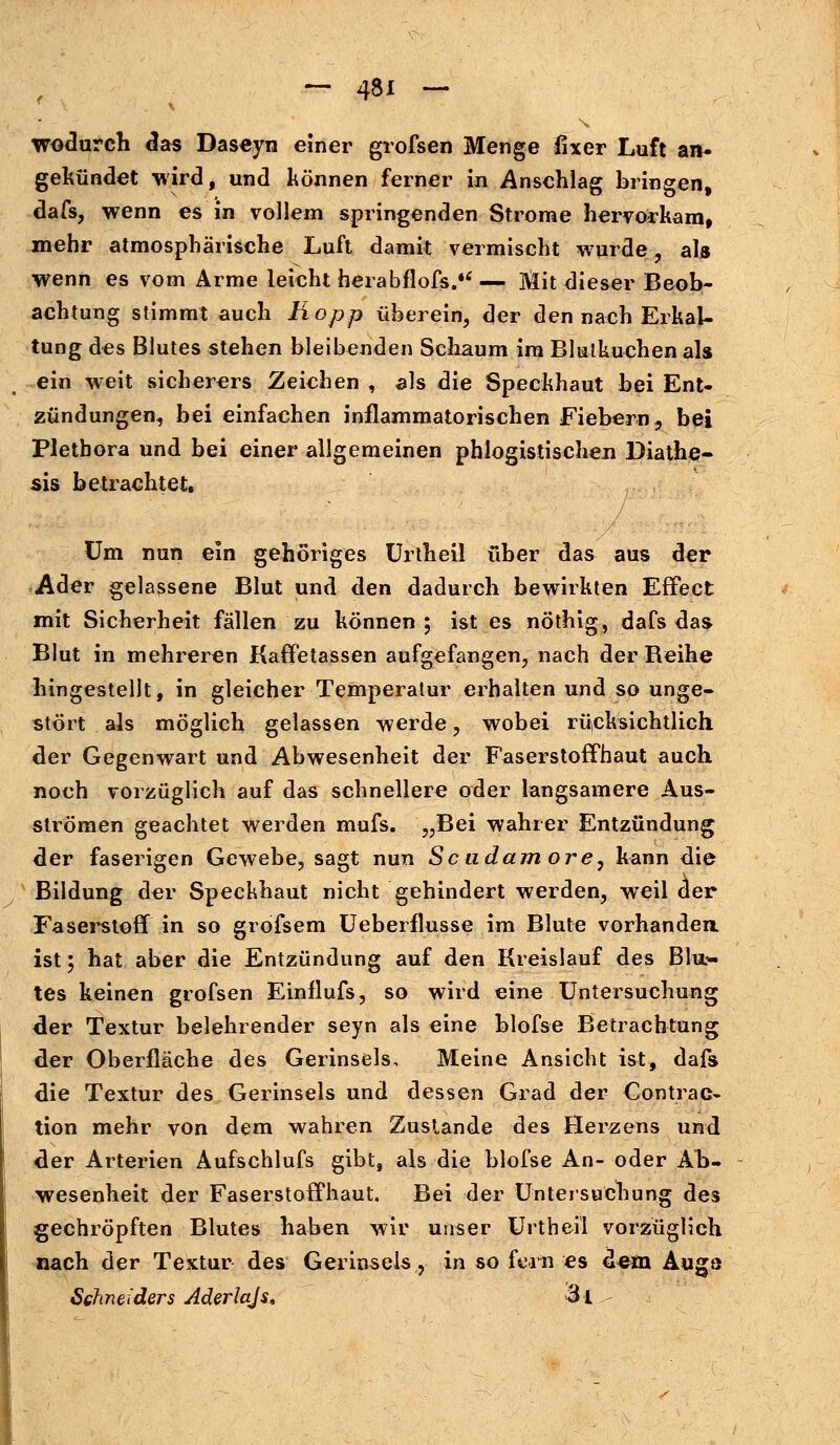 wodurch das Daseyn einer grofsen Menge fixer Luft an- gekündet wird, und können ferner in Anschlag bringen, dafs, wenn es in vollem springenden Strome hervorkam, mehr atmosphärische Luft damit vermischt wurde, als wenn es vom Arme leicht herabflofs.*'— Mit dieser Beob- achtung stimmt auch Kopp überein, der den nach Erkal- tung des Blutes stehen bleibenden Schaum im Blutkuchen als ein weit sicherers Zeichen , als die Speckhaut bei Ent- zündungen, bei einfachen inflammatorischen Fiebern, bei Plethora und bei einer allgemeinen phlogistischen Diathe- sis betrachtet. Um nun ein gehöriges Urtheil über das aus der Ader gelassene Blut und den dadurch bewirkten Effect mit Sicherheit fällen zu können; ist es nöthig, dafs das Blut in mehreren Kaffetassen aufgefangen, nach der Beihe hingestellt, in gleicher Temperatur erhalten und so unge- stört als möglich gelassen werde, wobei rücksichtlich der Gegenwart und Abwesenheit der Faserstoffhaut auch noch vorzüglich auf das schnellere oder langsamere Aus- strömen geachtet werden mufs. „Bei wahrer Entzündung der faserigen Gewebe, sagt nun Scudam ore, kann die Bildung der Speckhaut nicht gehindert werden, weil der Faserstoff in so gröfsem Ueberflusse im Blute vorhanden ist; hat aber die Entzündung auf den Kreislauf des Blus- tes keinen grofsen Einflufs, so wird eine Untersuchung der Textur belehrender seyn als eine blofse Betrachtung der Oberfläche des Gerinseis, Meine Ansicht ist, dafs die Textur des Gerinseis und dessen Grad der Contrac- tion mehr von dem wahren Zustande des Herzens und der Arterien Aufschlufs gibt, als die blofse An- oder Ah- wesenheit der Faserstoffhaut. Bei der Untersuchung des gechröpften Blutes haben wir unser Urtheil vorzüglich nach der Textur des Gerinseis, in so fern es dem Augö Schneiders Aderlajs, 3t