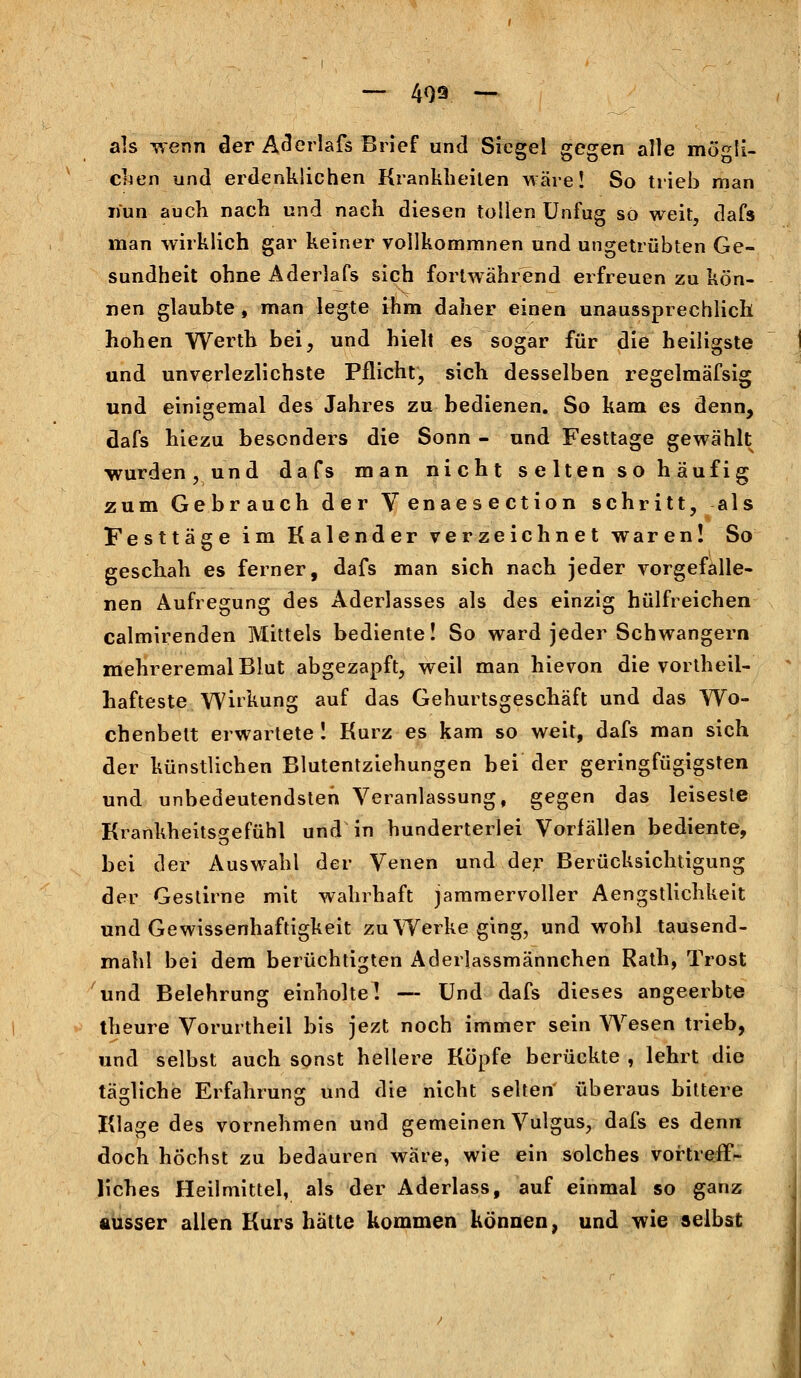 — 409 — als wenn der Aderlafs Brief und Siegel gegen alle mögli- chen und erdenklichen Krankheilen wäre! So trieb man nun auch nach und nach diesen tollen Unfug so weit, dafs man wirklich gar keiner vollkommnen und ungetrübten Ge- sundheit ohne Aderlafs sich fortwährend erfreuen zu kön- nen glaubte, man legte ihm daher einen unaussprechlich hohen Werth bei, und hielt es sogar für die heiligste und unverlezlichste Pflicht, sich desselben regelmäfsig und einigemal des Jahres zu bedienen. So kam es denn, dafs hiezu besonders die Sonn - und Festtage gewählt wurden, und dafs man nicht selten so häufig zum Gebrauch der Venaesection schritt, als Festtage im Kalender verzeichnet waren! So geschah es ferner, dafs man sich nach jeder vorgefalle- nen Aufregung des Aderlasses als des einzig hülfreichen calmirenden Mittels bediente! So ward jeder Schwangern mehreremalBlut abgezapft, weil man hievon die vorteil- hafteste Wirkung auf das Gehurtsgeschäft und das Wo- chenbett erwartete! Kurz es kam so weit, dafs man sich der künstlichen Blutentziehungen bei der geringfügigsten und unbedeutendsten Veranlassung, gegen das leiseste Krankheitsgefühl und in hunderterlei Vorfällen bediente, bei der Auswahl der Venen und der Berücksichtigung der Gestirne mit wahrhaft jammervoller Aengstlichkeit und Gewissenhaftigkeit zu Werke ging, und wohl tausend- mahl bei dem berüchtigten Aderlassmännchen Rath, Trost und Belehrung einholte! ~ Und dafs dieses angeerbte theure Vorurtheil bis jezt noch immer sein Wesen trieb, und selbst auch sonst hellere Köpfe berückte , lehrt die tägliche Erfahrung und die nicht selten' überaus bittere Klage des vornehmen und gemeinen Vulgus, dafs es denn doch höchst zu bedauren wäre, wie ein solches vortreff- liches Heilmittel, als der Aderlass, auf einmal so ganz ausser allen Kurs hätte kommen können, und wie selbst