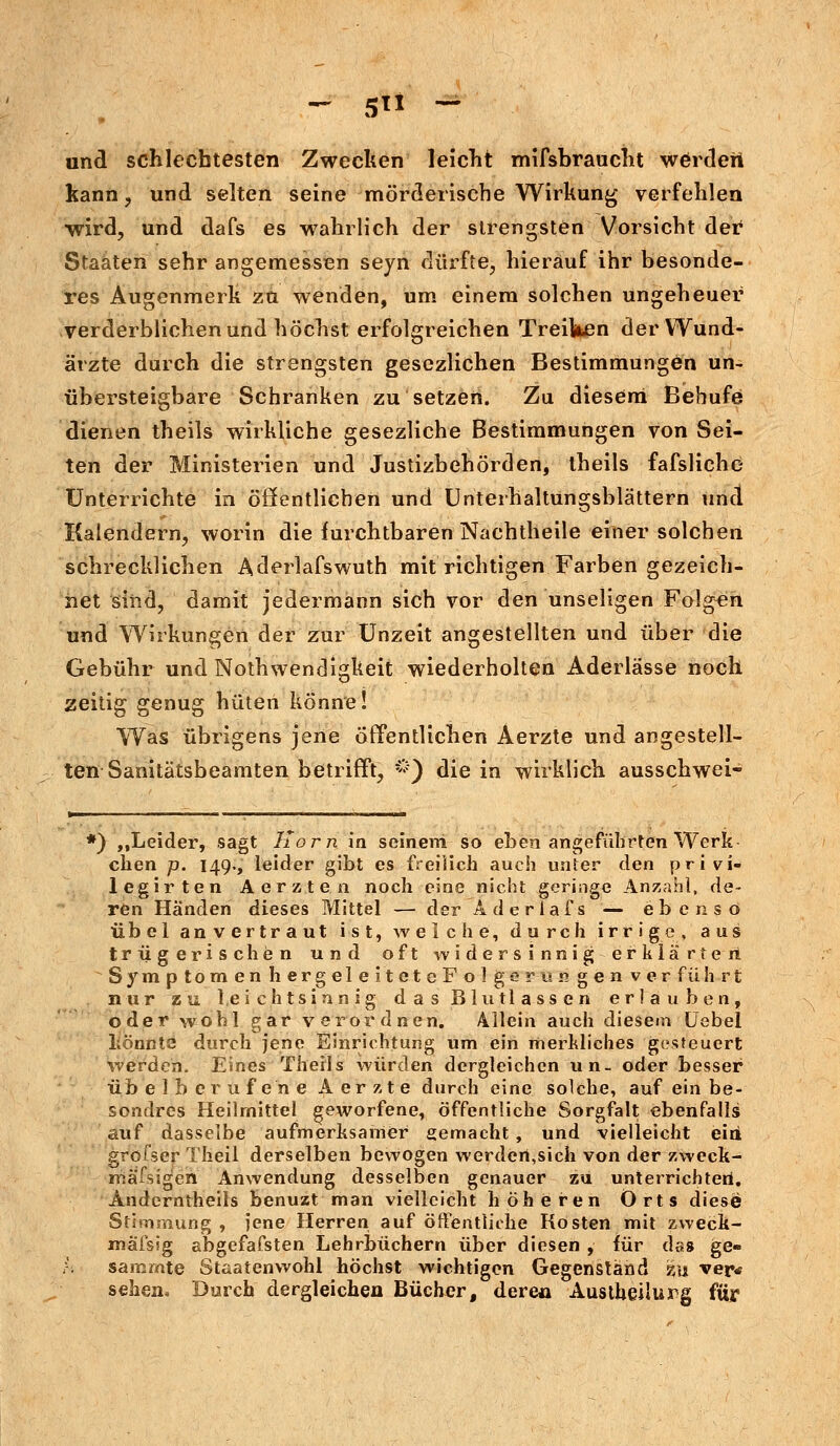 - 5 ~ und schlechtesten Zwecken leicht mifsbraucht werderi kann, und selten seine mörderische Wirkung verfehlen ■wird, und dafs es wahrlich der strengsten Vorsicht der Staaten sehr angemessen seyn dürfte, hierauf ihr besonde- res Augenmerk zu wenden, um einem solchen ungeheuer verderblichen und höchst erfolgreichen Treiben der Wund- ärzte durch die strengsten gesezlichen Bestimmungen un- übersteigbare Schranken zu setzen. Zu diesem Behufe dienen theils wirkliche gesezliche Bestimmungen von Sei- ten der Ministerien und Justizbehörden, theils fafsliche Unterrichte in öffentlichen und Unterhaltüngsblättern uncl Kalendern, worin die furchtbaren Nachtheile einer solchen schrecklichen Aderlafswuth mit richtigen Farben gezeich- net sind, damit jedermann sich vor den unseligen Folgen und Wirkungen der zur Unzeit angestellten und über die Gebühr und Notwendigkeit wiederholten Aderlässe noch zeitig genug hüten könne! Was übrigens jene öffentlichen Aerzte und angestell- ten Sanitätsbeamten betrifft, &) die in wirklich ausschwei- *)■ ,,Leider, sagt Korn in seineni so eben angeführten Werk chen p. 149-, leider gibt es freilich auch unter den privi- legirten Aerzten noch eine nicht geringe Anzahl, de- ren Händen dieses Mittel — der Aderlafs — ebenso übel anvertraut ist, welche, durch irrige, aus trügerischen und oft widersinnig erklärten SymptomenhergeleiteteFolgernngenverfülirt nur zu leichtsinnig das Blutlassen erlauben, oder wohl gar verordnen. Allein auch diesem Uebel liönnts durch jene Einrichtung um ein merkliches gesteuert werden. Eines Therls würden dergleichen un- oder besser übel berufene Aerzte durch eine solche, auf ein be- sondres Heilmittel geworfene, öffentliche Sorgfalt ebenfalls auf dasselbe aufmerksamer gemacht , und vielleicht eiri grofser Theil derselben bewogen werden,sich von der zweck- mässigen Anwendung desselben genauer zu unterrichten. Anderntheils benuzt man vielleicht höheren Orts diese Stimmung , jene Herren auf öffentliche Kosten mit zweck- mafsig abgefafsten Lehrbüchern über diesen , für das ge- samrnte Staatenwohl höchst wichtigen Gegenständ zu ver* sehen» Durch dergleichen Bücher, derea Austheilurg für