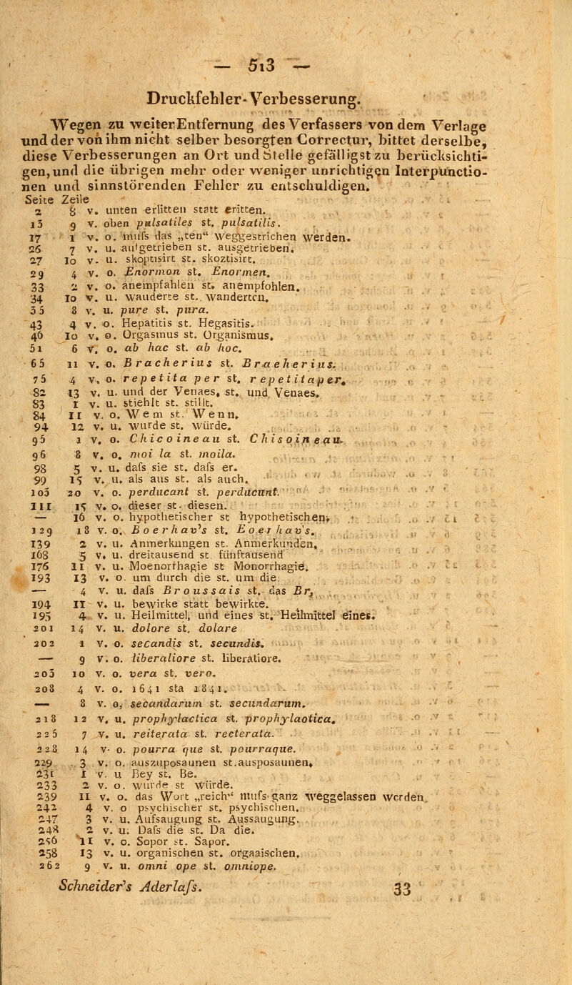 Druckfehler« Verbesserung. Wegen zu weiter Entfernung des Verfassers von dem Verlage lind der von ihm nicht selber besorgten Correctur, bittet derselbe, diese Verbesserungen an Ort undötelle gefälligst zu berüeksichti- gen,und die übrigen mehr oder weniger unrichtigen Interpunctio- nen und sinnstörenden Fehler zu entschuldigen. Seite Zeile 2 B v. unten erlitten statt eritten. i3 9 V. oben pttlsatiles st. pulsatilis. 17 i v. o. mufs tlas „ten weggestrichen werden. 26 7 v. u. aufgetrieben st. ausgetrieben. 27 Io v- n. skoptisirt st. skoztisirt. 29 4 v. o. Enormon st. Enormen. 33 2 v. o. anempfahlen st. anempfohlen. 34 Io v. u. wauderte st., wanderten. 3 5 8 v. u. pure st. pura. 43 4 v. o. Hepatitis st. Hegasitis. 46 io v. o. Orgasmus st. Organismus. 5i 6 V. o. ab hac st. ab hoc. 6 5 11 v. o. B racher ins st. B rae her ius. 7 5 4 v, o. repetita pe r st. r epetitaper. 82 13 v. u. und der Venaes, st. und Venaes, 83 I v. u. stiehlt st. stillt. 84 II v, o. Wem st. Wenn. 94 12 v. u. wurde st. würde. 95 1 v. 0. Chic 0 ine au st. C his oin eau. 96 8 V. 0. nioi la st. moila. 98 5 v. u. dafs sie st. dafs er. 99 1% v. u, als aus st. als auch. lo3 20 v. 0. perducant st. perdaeunt. III i^ v. o. dieser st- diesen. — 16 v. o. hypothetischer st hypothetischen» ,n> ... t 129 1 8 V. o. B 0 e rhav's st. Eoerkav's. 139 2 v. u. Anmerkungen st. Anmerkund'en, 168 5 v. u. dreitausend st. fünftausend 176 11 v. u. Moenorrhagie st Monorrhagie. 193 13 v. o. um durch die st. um die. — 4 v. u. dafs Br o us sais st. das Br, 194 II ^ v. u. bewirke statt bewirkte. 195 4 v. u. Heilmittel, und eines st. Heilmittel eines. 201 14 v. u. dolore st. dolare 202 1 v. o. secandis st. seeundit. — 9 v. o. liberaliore st. liberatiore. ao3 10 v. o. xyera st. vero. 208 4 v. o. 1641 sta 1.841. — 8 v. 0, secandarum st. seeundarum. 218 12 V. u. prophylactica st. prophylaotica. 225 7 v. u. reiterata st. recterata. . 228 14 v- 0. pourra que St. pourraque. 229 . 3 v. o. auszuposaunen st.ausposaunen» 23t 1 v. u fiey st. Be. 233 2 v. o. wurde st Würde. 239 11 v. o. das Wort „reich'' mufs-ganz weggelassen werden, 242 4 v. o psychischer st. psychischen. 247 3 v. u. Aufsaugung st. Aussaugung. . 24* .2 v. u. Dafs die st. Da die. 2SÖ II v. o. Sopor st. Sapor. 258 13 v. u. organischen st. ofgaaischen, 262 9 v. u. omni ope st. omniope. Schneider s Aderlafs. 33