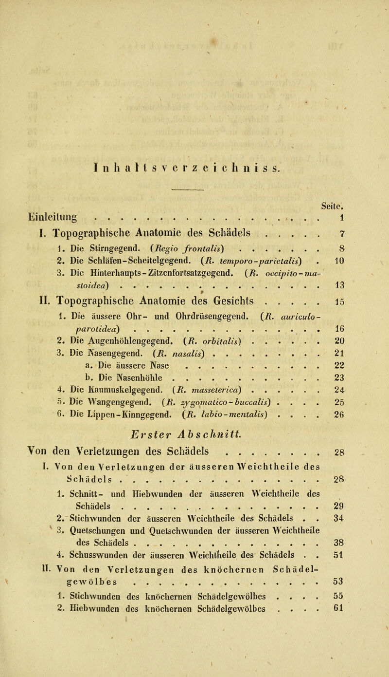 Seile. Einleitung l I. Topographische Anatomie des Schädels 7 1. Die Stirngegend. {Regio frontalis) 8 2. Die Schläfen-Scheitelgegend. {R. temporo-parietalis) . 10 3. Die Hinterhaupts-Zitzenfortsatzgegend. (7?. occipiio-ma- stoidea) 13 II. Topographische Anatomie des Gesichts 15 1. Die äussere Ohr- und Ohrdrüsengegend. {R. auriculo- parotided) . 16 2. Die Augenhöhlengegend. {R. orbitalis) 20 3. Die Nasengegend. {R. nasalis) 21 a. Die äussere Nase . 22 h. Die Nasenhöhle 23 4. Die Kaumuskelgegend. {R. masseterica) 24 5. Die Wangengegend. {R, zjgomatico-buccalis) .... 25 6. Die Lippen-Kinngegend, (i?. lahio-mentalis) .... 26 Erster Ah schnitt Von den Verletzungen des Schädels 28 I. Von den Verletzungen der äusseren YV^eichtheile des Schädels .......... 28 1. Schnitt- und Hiebwunden der äusseren Weichtheile des Schädels 29 2. Stichwunden der äusseren Weichtheile des Schädels . . 34 3. Quetschungen und Quetschwunden der äusseren Weichtheile des Schädels 38 4. Schusswunden der äusseren Weichtheile des Schädels . . 51 II. Von den Verletzungen des knöchernen Schädel- gewölbes 53 1. Stichwunden des knöchernen Schädelgewölbes .... 55 2. Hiebwunden des knöchernen Schädelgewölbes .... 61