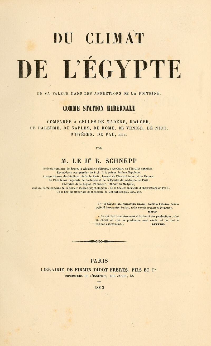 DE LÉGYPTE DE SA VALEUR DANS LES AFFECTIONS DE LA POITRINE, COMME STATION HIBERNALE COMPARÉE A CELLES DE MADÈRE, D'ALGER, DE PALERME, DE NAPLES, DE ROME, DE VENISE, DE NICE, D'HYÈRES, DE PAU, etc. M. LE DB B. SCHNEPP Médecin-sanitaire de France à Alexandrie d'Egypte ; secrétaire de l'Institut égyptien, Ex-médecin par quartier de S. A. I. le prince Jérôme Napoléon, Ancien interne de9 hôpitaux civils de Paris, lauréat de l'Institut impérial de France , De l'Académie impériale de médecine et de la Faculté de médecine de Paris, Chevalier de la Légion d'honneur, officier du Medjidié, Membre correspondant de la Société médico-psjchologique, de la Société médicale d'observations de Paru, De la Société impériale de médecine de Constantinople, etc., etc. Ttjv Se aCÇï^riv xal ^jtEpôTTjTa n^zplx€t rcteT<TTOv à-rcdvTwv, ux.6~o.-i a Ce qui fait l'accroissement et la bonté des productions, c'est un climat où rien ne prédomine avec excès, et où tout »e balance exactement. »> littbé. PARIS LIBRAIRIE DE FIRMIN DIDOT FRÈRES, FILS ET O IMPRIMEURS DE L'iNSTITUT, RUE JACOB, 50 Î862