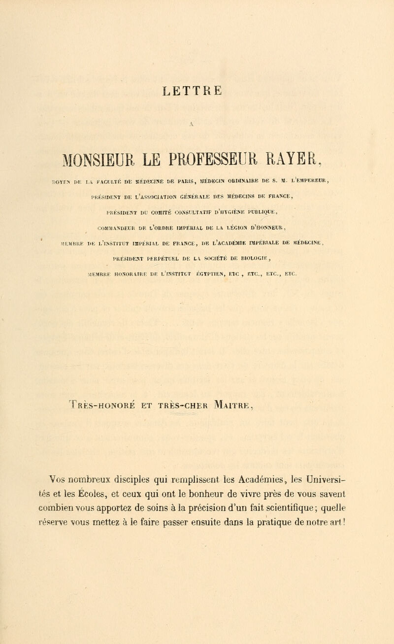 LETTRE MONSIEUR LE PROFESSEUR RAYER, DOYEN DE LA FACULTÉ DE MÉDECINE Î)E PARIS, MÉDECIN ORDINAIRE DE S. M. L'EMPEREUR, PRÉSIDENT DE L'ASSOCIATION GÉNÉRALE DES MÉDECINS DE FRANCE, PRÉSIDENT DU COMITÉ CONSULTATIF D'HYGIÈNE PUBLIQUE, COMMANDEUR DE t'ORDRE IMPERIAL DE LA LÉGION D'HONNEUR, MEMBRE DE l'îNSTITUT IMPÉRIAL DE FRANCE, DE L'ACADÉMIE IMPÉRIALE DE MÉDECINE., PRÉSIDENT PERPÉTUEL DE LA SOCIÉTÉ DE BIOLOGIE, MEMBRE HONORAIRE DE l'ïNSTITLT ÉGYPTIEN, ETC , ETC., ETC., ETC. TrÈS-HONORE ET TRES-CHER MAITRE Vos nombreux disciples qui remplissent les Académies, les Universi- tés et les Écoles, et ceux qui ont le bonheur de vivre près de vous savent combien vous apportez de soins à la précision d'un fait scientifique ; quelle réserve vous mettez à le faire passer ensuite dans la pratique de notre art !