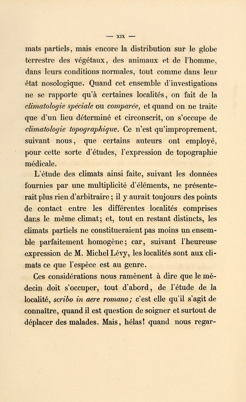 mats partiels, mais encore la distribution sur le globe terrestre des végétaux, des animaux et de l'homme, dans leurs conditions normales, tout comme dans leur état nosologique. Quand cet ensemble d'investigations ne se rapporte qu'à certaines localités, on fait de la climatologie spéciale ou comparée, et quand on ne traite que d'un lieu déterminé et circonscrit, on s'occupe de climatologie topographique. Ce n'est qu'improprement, suivant nous, que certains auteurs ont employé, pour cette sorte d'études, l'expression de topographie médicale. L'étude des climats ainsi faite, suivant les données fournies par une multiplicité d'éléments, ne présente- rait plus rien d'arbitraire ; il y aurait toujours des points de contact entre les différentes localités comprises dans le même climat; et, tout en restant distincts, les climats partiels ne constitueraient pas moins un ensem- ble parfaitement homogène; car, suivant l'heureuse expression de M. Michel Lévy, les localités sont aux cli- mats ce que l'espèce est au genre. Ces considérations nous ramènent à dire que le mé- decin doit s'occuper, tout d'abord, de l'étude de la localité, scribo in aère romano; c'est elle qu'il s'agit de connaître, quand il est question de soigner et surtout de déplacer des malades. Mais, hélas! quand nous regar-