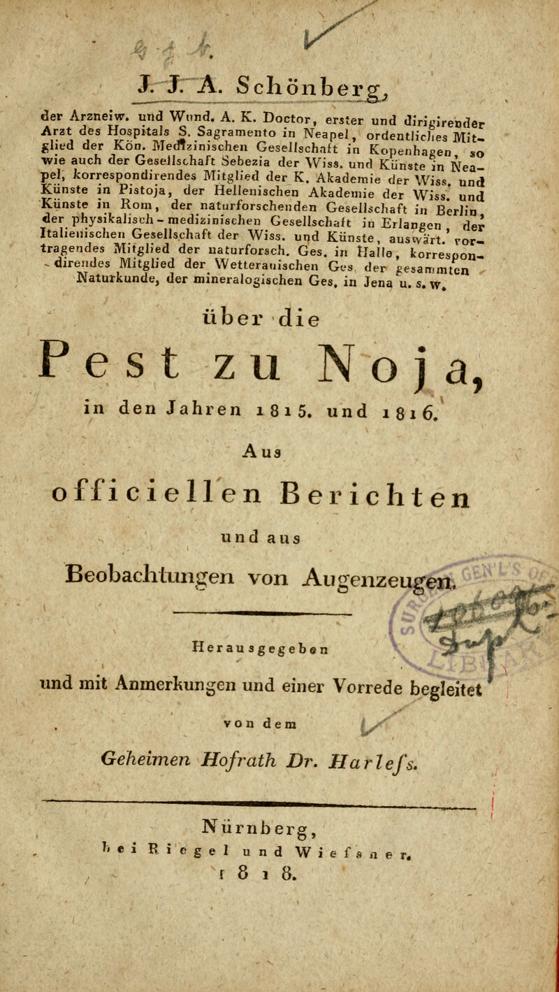 Jr^: A. Schönhergj der Arzneiw. und Wund. A. K. Doctor. erster und dirigirender Arzt des Hospitals S. Sagramento in Neapel, ordentliches Mit- ghed der Kon. Medizinischen Gesellschaft in Kopenhagen so Wie auch der Gesellschaft Sebezia der Wiss. und Künste in Nea pel, korrespondirendes Mitglied der K. Akademie der Wiss und Künste m Pistoja, der Hellenischen Akademie der Wiss' und Künste jn Rom, der naturforschenden Geseilschaft in B*erlia der physikalisch-medizinischen Gesellschaft in Erlaneen der Italienischen Gesellschaft der Wiss. und Künste, ausvvärt ' ror- tragendes Mitglied der uaturforsch. Ges. in Halle, korrespon- -.direndes Mitglied der Wetterauischen Ges der i-esammten Naturkunde, der mineralogischen Ges. in Jena u. s. w* über die P e s t zu N o j a, in den Jahren i 81 5. und 1816. Aus offici eilen Berichten und aus Beobachtungen von Augenzeugen. ^ V: Herausgegeben V ^»'^l* und mit Anmerkungen und einer Vorrede begleitet von dem (y^ Geheimen Hofrath Dr. Harlefs. Nürnberg, ?. e i B i e g e 1 und W i e f s n e r.