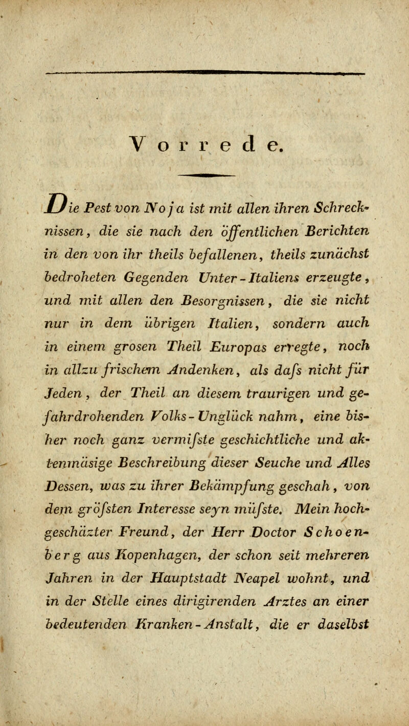 Uie Pest von Noja ist mit allen ihren Schreck^ nissen, die sie nach den öffentlichen Berichten iri den von ihr theils befallenen^ theils zunächst hedroheten Gegenden Unter - Italiens erzeugte^ und mit allen den Besorgnissen, die sie nicht nur in dem übrigen Italien, sondern auch in einem grasen Theil Europas erregte, noch in allzu frischem, Andenken, als dafs nicht für Jeden, der Theil an diesem traurigen und ge^ fahrdrohenden Volks - Unglück nahm, eine bis* her noch ganz vermifste geschichtliche und ak' temncisige Beschreibung dieser Seuche und Alles Dessen, was zu ihrer Bekämpfung geschah, von dem grofsten Interesse seyn miifste. Mein hoch' geschäzter Freund, der Herr Doctor Schoen* herg aus Kopenhagen, der schon seit mehreren Jahren in der Hauptstadt Neapel wohnt, und in der Stelle eines dirigirenden Arztes an einer bedeutenden Kranken-Anstalt, die er daselbst