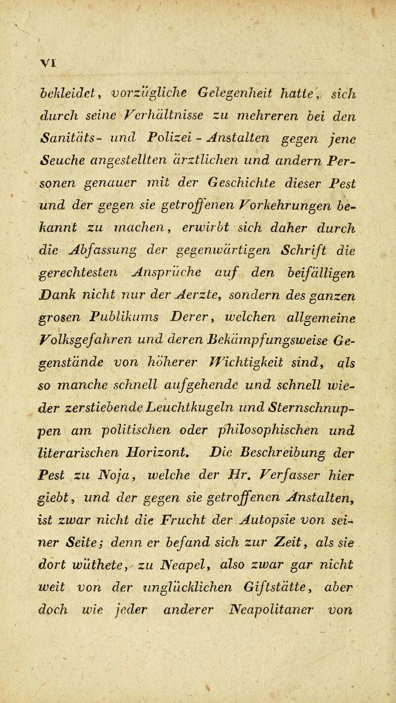 bekleidet, vorzügliche Gelegenheit hatte, sich durch seine Verhaltnisse zu mehreren hei den Sanitäts- und Polizei - Anstalten gegen jene Seuche angestellten ärztlichen und andern Per- sonen genauer mit der Geschichte dieser Pest und der gegen sie getroffenen Forkehrungen öe- kannt zu machen, erwirbt sich daher durch die Abfassung der gegenwärtigen Schrift die gerechtesten Ansprüche auf den beifälligen Dank nicht nur der Aerzte, sondern des ganzen grosen Publikums Derer, welchen allgemeine Volksgefahren und deren Bekämpfungsweise Ge- genstände von höherer Wichtigkeit sind, als so manche schnell aufgehende und schnell wie^ der zerstiebende Leuchtkugeln und Sternschnup- pen am politischen oder philosophischen und literarischen Horizont. Die Beschreibung der Pest tu Noja, welche der Hr, Verfasser hier giebt, und der gegen sie getroffenen Anstalten^ ist zwar nicht die Frucht der Autopsie von sei- ner Seite; denn er befand sich zur Zeit, als sie dort wüthete, zu Neapel, also zwar gar nicht weit von der unglücklichen Giftstätte, aber doch wie jeder anderer Neapolitaner von