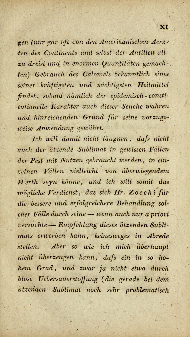 ^en (nur gar oft von den Amerikanischen Merz- ten des Continents und selbst der Antillen all- zu dreist und in enormen Quantitäten gemach- ten) Gebrauch des Calornels bekanntlich eines seiner krclftis^sten und wichtigsten Heilmittel findety sobald nämlich der epidemisch-consti- tutiönelle Karakter auch dieser Seuche wahren und hinreichenden Grund für seine vorzugs- weise Anwendung gewährt. Ich will damit nicht läugnen, dafs nicht auch der ätzende Sublimat in gewissen Fällen der Pest mit Nutzen gebraucht werden, in ein- zelnen Fällen vielleicht von überwiegendem Werth seyn könne, und ich will somit das mögliche Verdienst, das sich Hr. Zocchi für die bessere und erfolgreichere Behandlung sol- cher Fälle durch seine — wenn auch nur a priori versuchte — Empfehlung dieses ätzenden Subli- mats erwerben kann, keinesweges in Abrede stellen. Aber so wie ich mich überhaupt nicht überzeugen kann, dafs ein in so ho^ hem Grad, und zwar ja nicht etwa durch hlose lieber sauer st offung (die gerade hei dem ätzenden Sublimat noch sehr problematisch