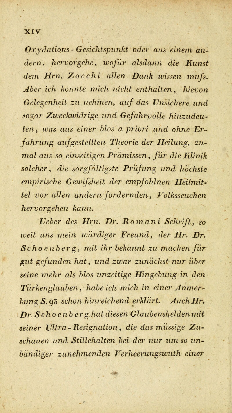 Oxydations-Gesichtspunkt oder aus einem an- dern, hervorgehen wofür alsdann die Kunst dem Hm, Zocchi allen Dank wissen mufs, Aber ich konnte mich nicht enthalten, hievon Gelegenheit zu nehmen, auf das Unsichere und sogar Zweckwidrige und Gefahrvolle hinzudeu^ teUy was aus einer Mos a priori und ohne Er- fahrung aufgestellten Theorie der Heilung, zu- mal aus so einseitigen Prämissen, für die Klinik solcher, die sorgfältigste Prüfung und höchste empirische Gewifsheit der empfohlnen Heilmit^ tel vor allen andern fordernden, Volksseuchen hervorgehen kann. TJeher des Hm, Dr, Romani Schrift^ so weit uns mein würdiger Freund, der Hr, Dr, Scho enberg, mit ihr bekannt zu machen für gut gefunden hat, und zwar zunächst nur über seine mehr als blos unzeitige Hingebung in den Türkenglauben, habe ich mich in einer Anmer- kung S. 93 schon hinreichend erklärt. AuchHr, Dr Schoenber g.hat diesen Glaubenshelden mit seiner Ultra - Resignation, die das müssige Zu- schauen und Stillehalten bei der nur um so un- bändiger zunehmenden Verheerungswuth einer