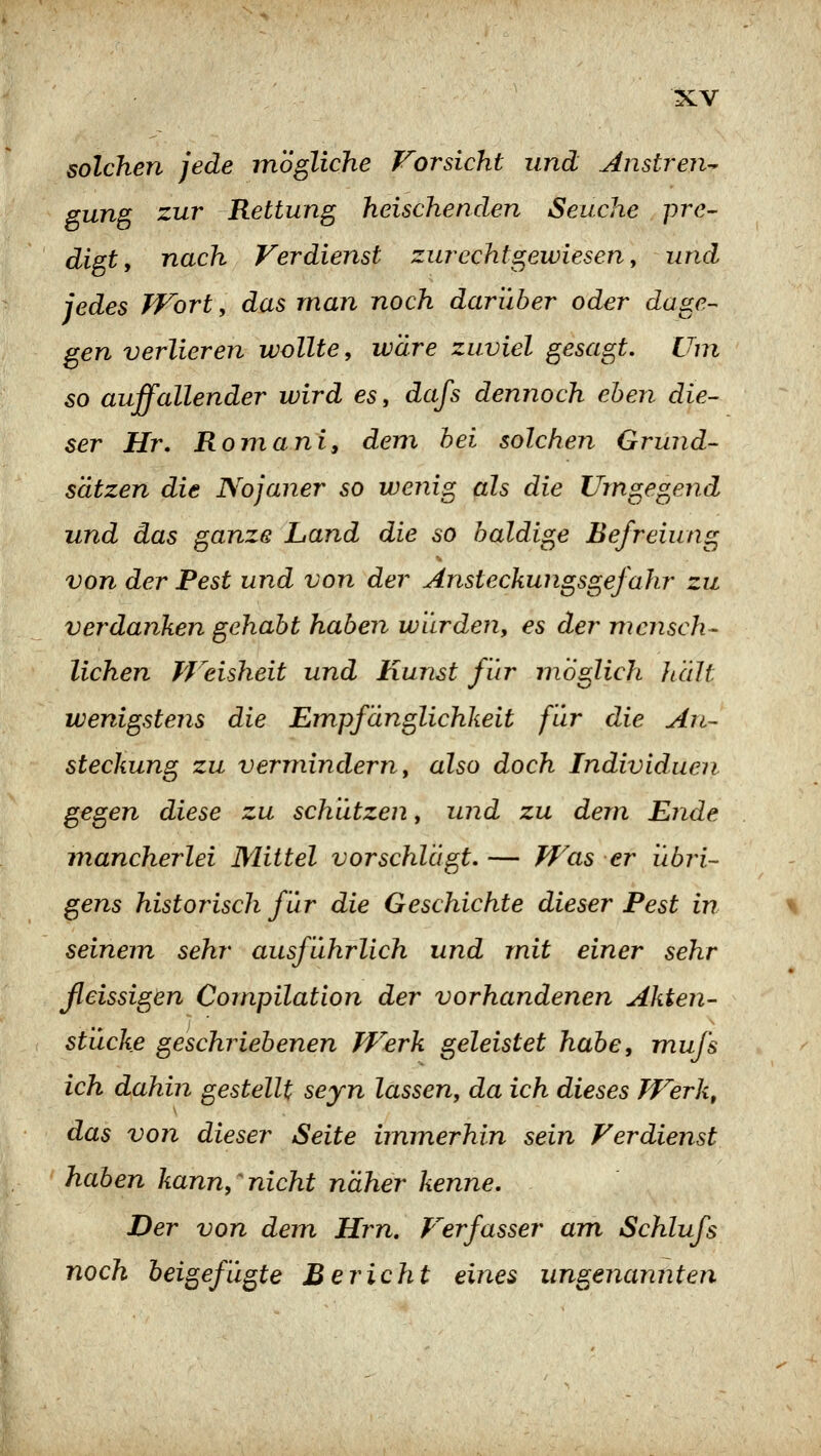solchen jede mögliche Forsicht und Anstren- gung zur Rettung heischenden Seuche pre- digt, nach Verdienst zurechtgewiesen, und jedes Wort, das man noch darüber oder dage- gen verlieren wollte, wäre zuviel gesagt. Um so auffallender wird es, dafs dennoch eben die- ser Hr. Romani, dem hei solchen Grund- sätzen die Nojaner so wenig als die Umgegend und das ganze Land die so baldige Befreiung von der Pest und von der Ansteckungsgefahr zu verdanken gehabt haben wurden, es der mcjisch- liehen Weisheit und Kunst für möglich hält wenigstens die Empfänglichkeit für die An- steckung zu vermindern, also doch Individuen gegen diese zu schützen, und zu dem Ende mancherlei Mittel vorschlägt. — Was er übri- gens historisch für die Geschichte dieser Fest in seinem sehr ausführlich und mit einer sehr ßeissigen Compilation der vorhandenen Akten- stücke geschriebenen Werk geleistet habe, mufs ich dahin gestellt seyn lassen, da ich dieses Werk, das von dieser Seite immerhin sein Verdienst haben kann,^nicht näher kenne. Der von dem Hrn. Verfasser am Schlufs noch beigefügte Bericht eines ungenannten