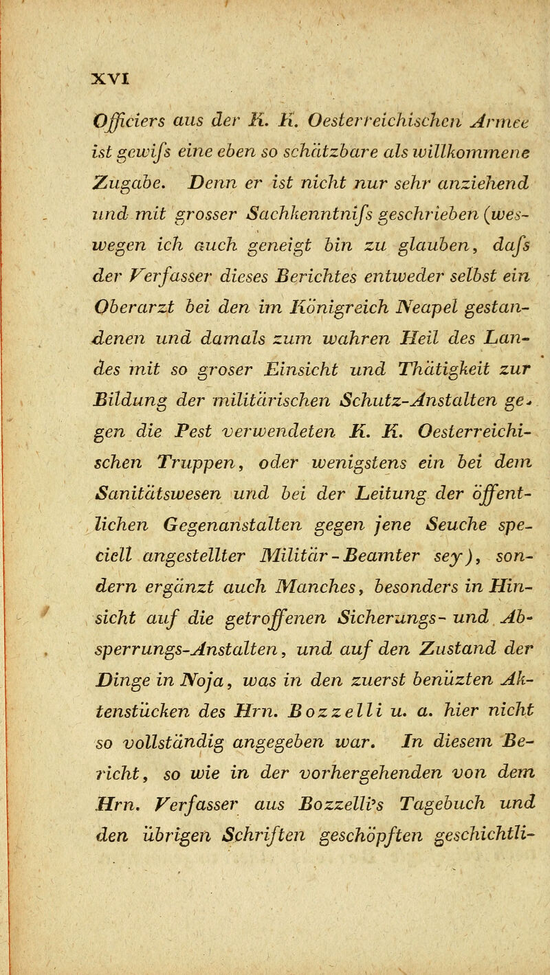 Oßiciers aus der ü. li. O est er reichischen Armee ist gewifs eine eben so schätzbare als willkommene Zugabe. Denn er ist nicht nur sehr anziehend und mit grosser Sachkenntnifs geschrieben (wes- wegen ich auch geneigt bin zu glauben^ dafs der Verfasser dieses Berichtes entweder selbst ein Oberarzt bei den im Königreich Neapel gestan- denen und damals zum wahren Heil des Lan- des mit so groser Einsicht und Thatigkeit zur Bildung der militärischen Schutz-Anstalten ge^ gen die Pest verwendeten K, K. Oesterreichi- schen Truppen^ oder wenigstens ein bei dem Sanitätswesen und bei der Leitung der öffent- lichen Gegenanstalten gegen jene Seuche spe^ cicll angestellter Militär - Beamter sey), son- dern ergänzt auch Manches, besonders in Hin- sicht auf die getroffenen Sicherungs- und Ab' Sperrungs-Anstalten, und auf den Zustand der Dinge in Noja, was in den zuerst benuzten Ak- tenstücken des Hm, Bozzelli u. a. hier nicht so vollständig angegeben war. In diesem Be- richt, so wie in der vorhergehenden von dem Hrn, Verfasser aus Bozzelli^s Tagebuch und den übrigen Schriften geschöpften geschichtli-