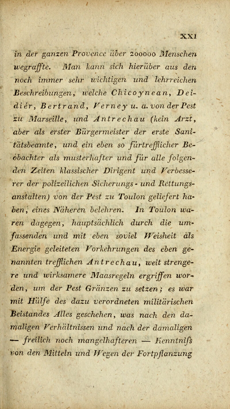 7n der ganzen Provence über 200000 Menschen wegraffte. Man kann sich hierüber aus den noch immer sehr vjichtigen und lehrreichen Beschreibungen, welche Chicoynean, Dei- äier, B ertrand. Ferne y u, a. von der Pest zu Marseille, und Antrechau (kein Arzty aber als erster Bürgermeister der erste Sani^ tätsbeamte, und ein eben so für trefflicher Be- obachter als musterhafter und für alle folgen- den Zeiten klassischer Dirigent und Vcrbesse- rer der polizeilichen Sichernngs - und Rettungs- anstalten) von der Pest zu Toulon geliefert ha- ben, eines Näheren belehren. In Toulon wa- ren dagegen, hauptsächlich durch die um^ fassenden und mit eben soviel TVeisheit als Energie geleiteten Forkehrungen des eben ge- nannten trefflichen Antrechau^ weit strenge- re und wirksamere Maasregeln ergriffen wor^ den, um der Pest Gränzen zu setzen; es war mit Hülfe des dazu verordneten militäjischen Beistandes Alles geschehen, was nach den da- maligen Ferhältnissen und nach der damaligen — freilich noch inangelhafteren — lienntnifs von den Mitteln und PFegen der Fortpflanzung