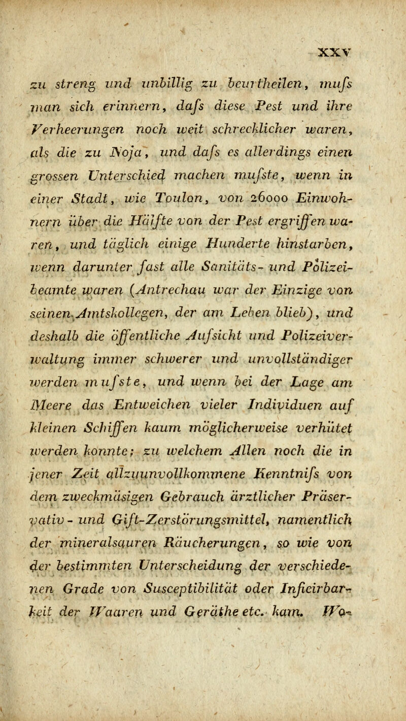 zu streng und unbillig zu hcurtheilen, inufs man sich erinnern, dafs diese Pest und ihre Verheerungen noch weit schrecklicher waren, cds die zu ISoja, und dafs es allerdings einen grossen Unterschied machen mufste, wenn in einer Stadt y wie Toulon, von 26000 Einwoh- nern über die Jlälfte von der Pest ergriffen wa^ ren, und täglich einige Hunderte hinstarben, ivenn darunter fast alle Sanitäts- und Polizei- heamte waren {Antrechau u^ar der Einzige von seinen^Amtskollcgen, der am Leben blieb), und deshalb die Öffentliche Aufsicht und Polizeiver^ waltung immer schwerer und unvollständiger werden mufste, und wenn bei der Lage am Meere das Entweichen vieler Individuen auf Meinen Schiffen kaum möglicherweise verhütet' iverden konnte; zu welchem Allen noch die in jener Zeit allzyunvollkommene Henntnifs von dem zweckmäsigßn Gebrauch ärztlicher Präser^ vativ  und (Jift-Zerstorungsmittel, namentlich der mineralsauren Räucherungen, so wie von <Jer bestimmten Unterscheidung der verschiede- nen Grade von Susceptibilität oder Jnßcirbar^ heil der Waaren und Geräthe etc.' kam* Wq-^