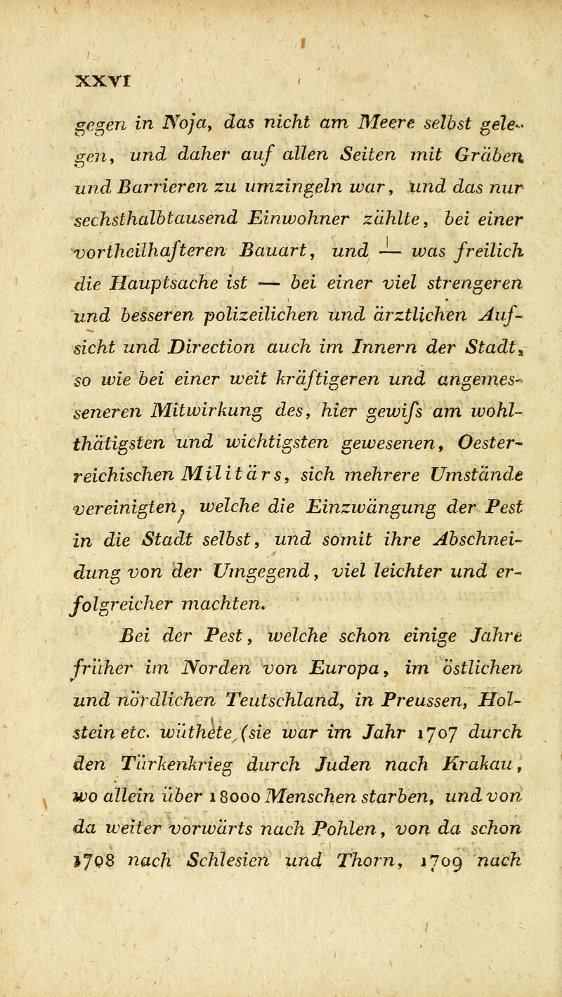XXYI gegen in Nofa^ das nicht am Meere selbst gele-^ gen, und daher auf allen Seiten mit Gräben und Barrieren zu umzingeln war, und das nur sechsthalb tausend Einwohner zahlte, bei einer vorthcilhafteren Bauart, und — was freilich die Hauptsache ist — bei einer viel strengeren und besseren polizeilichen und ärztlichen Auf- sicht und Direction auch im Innern der Stadt^ so wie bei einer weit kräftigeren und angemes-^ seneren Mitwirkung des, hier gewifs am wohl- thätigsten und wichtigsten gewesenen, Oester- reichischen Militärs, sich mehrere Umstände vereinigten, welche die Einzwängung der Pest in die Stadt selbst, und somit ihre Abschnei- düng von der Umgegend, viel leichter und er- folgreicher machten. Bei der Pest, welche schon einige Jahre früher im Norden von Europa^ im östlichen und nordlichen Teutschland, in Preussen, Hol- stein etc. wüthäte^(sie war im Jahr 1707 durch den Turkenkrieg durch Juden nach Krakau, wo allein über 18000 Menschen starben, und von da weiter vorwärts nach Pohlen, von da schon IjQS nach Schlesien und Thoi^n, 1709 nach